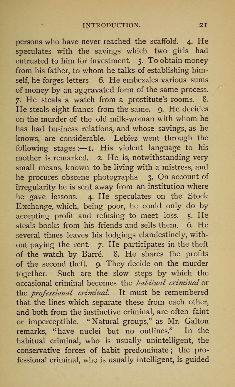 persons who have never reached the scaffold. 4. He speculates with the savings which two girls had entrusted to him for investment. 5. To obtain money from his father, to whom he talks of establishing him- self, he forges letters. 6. He embezzles various sums of money by an aggravated form of the same process. 7. He steals a watch from a prostitute's rooms. 8. He steals eight francs from the same. 9. He decides on the murder of the old milk-woman with whom he has had business relations, and whose savings, as he knows, are considerable. Lebiez went through the following stages:—i. His violent language to his mother is remarked. 2. He is, notwithstanding very small means, known to be living with a mistress, and he procures obscene photographs. 3. On account of irregularity he is sent away from an institution where he gave lessons. 4. He speculates on the Stock Exchange, which, being poor, he could only do by accepting profit and refusing to meet loss. 5. He steals books from his friends and sells them. 6. He several times leaves his lodgings clandestinely, with- out paying the rent. 7. He participates in the theft of the watch by Barr^. 8. He shares the profits of the second theft. 9. They decide on the murder together. Such are the slow steps by which the occasional criminal becomes the habitual criminal or ^<& professional criminal. It must be remembered that the lines which separate these from each other, and both from the instinctive criminal, are often faint or imperceptible. Natural groups, as Mr. Galton remarks, have nuclei but no outlines. In the habitual criminal, who is usually unintelligent, the conservative forces of habit predominate; the pro- fessional criminal, who is usually intelligent, is guided