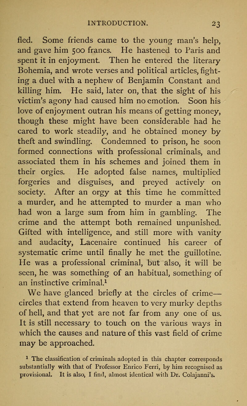 fled. Some friends came to the young man's help, and gave him 500 francs. He hastened to Pans and spent it in enjoyment. Then he entered the literary Bohemia, and wrote verses and political articles, fight- ing a duel with a nephew of Benjamin Constant and killing him. He said, later on, that the sight of his victim's agony had caused him no emotion. Soon his love of enjoyment outran his means of getting money, though these might have been considerable had he cared to work steadily, and he obtained money by theft and swindling. Condemned to prison, he soon formed connections with professional criminals, and associated them in his schemes and joined them in their orgies. He adopted false names, multiplied forgeries and disguises, and preyed actively on society. After an orgy at this time he committed a murder, and he attempted to murder a man who had won a large sum from him in gambling. The crime and the attempt both remained unpunished. Gifted with intelligence, and still more with vanity and audacity, Lacenaire continued his career of systematic crime until finally he met the guillotine. He was a professional criminal, but also, it will be seen, he was something of an habitual, something of an instinctive criminal.^ We have glanced briefly at the circles of crime— circles that extend from heaven to very murky depths of hell, and that yet are not far from any one of us. It is still necessary to touch on the various ways in which the causes and nature of this vast field of crime may be approached. ^ The classification of criminals adopted in this chapter corresponds substantially with that of Professor Enrico Ferri, by him recognised as provisional. It is also, I find, almost identical with Dr. Colajanni's.