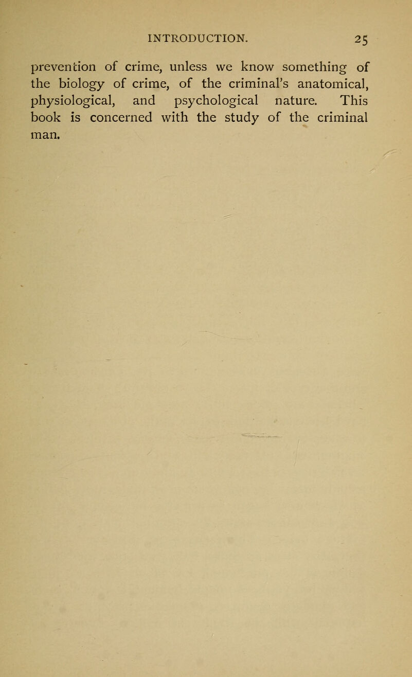 prevention of crime, unless we know something of the biology of crime, of the criminal's anatomical, physiological, and psychological nature. This book is concerned with the study of the criminal man.