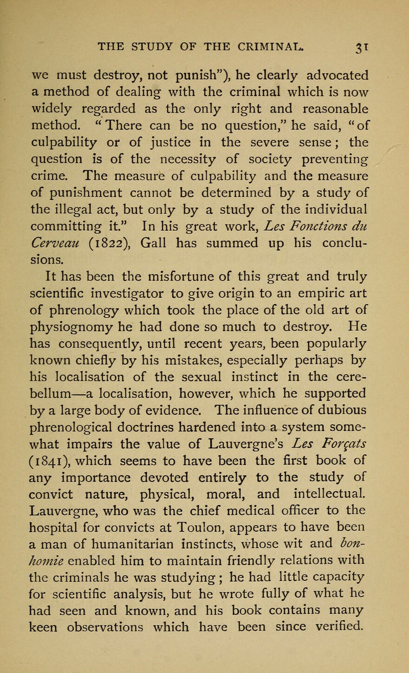 we must destroy, not punish), he clearly advocated a method of dealing with the criminal which is now widely regarded as the only right and reasonable method.  There can be no question, he said,  of culpability or of justice in the severe sense; the question is of the necessity of society preventing crime. The measure of culpability and the measure of punishment cannot be determined by a study of the illegal act, but only by a study of the individual committing it. In his great work, Les Fonctions du Cerveau (1822), Gall has summed up his conclu- sions. It has been the misfortune of this great and truly scientific investigator to give origin to an empiric art of phrenology which took the place of the old art of physiognomy he had done so much to destroy. He has consequently, until recent years, been popularly known chiefly by his mistakes, especially perhaps by his localisation of the sexual instinct in the cere- bellum—a localisation, however, which he supported by a large body of evidence. The influence of dubious phrenological doctrines hardened into a system some- what impairs the value of Lauvergne's Les Forqats (1841), which seems to have been the first book of any importance devoted entirely to the study of convict nature, physical, moral, and intellectual, Lauvergne, who was the chief medical officer to the hospital for convicts at Toulon, appears to have been a man of humanitarian instincts, whose wit and bon- homie enabled him to maintain friendly relations with the criminals he was studying; he had little capacity for scientific analysis, but he wrote fully of what he had seen and known, and his book contains many keen observations which have been since verified.