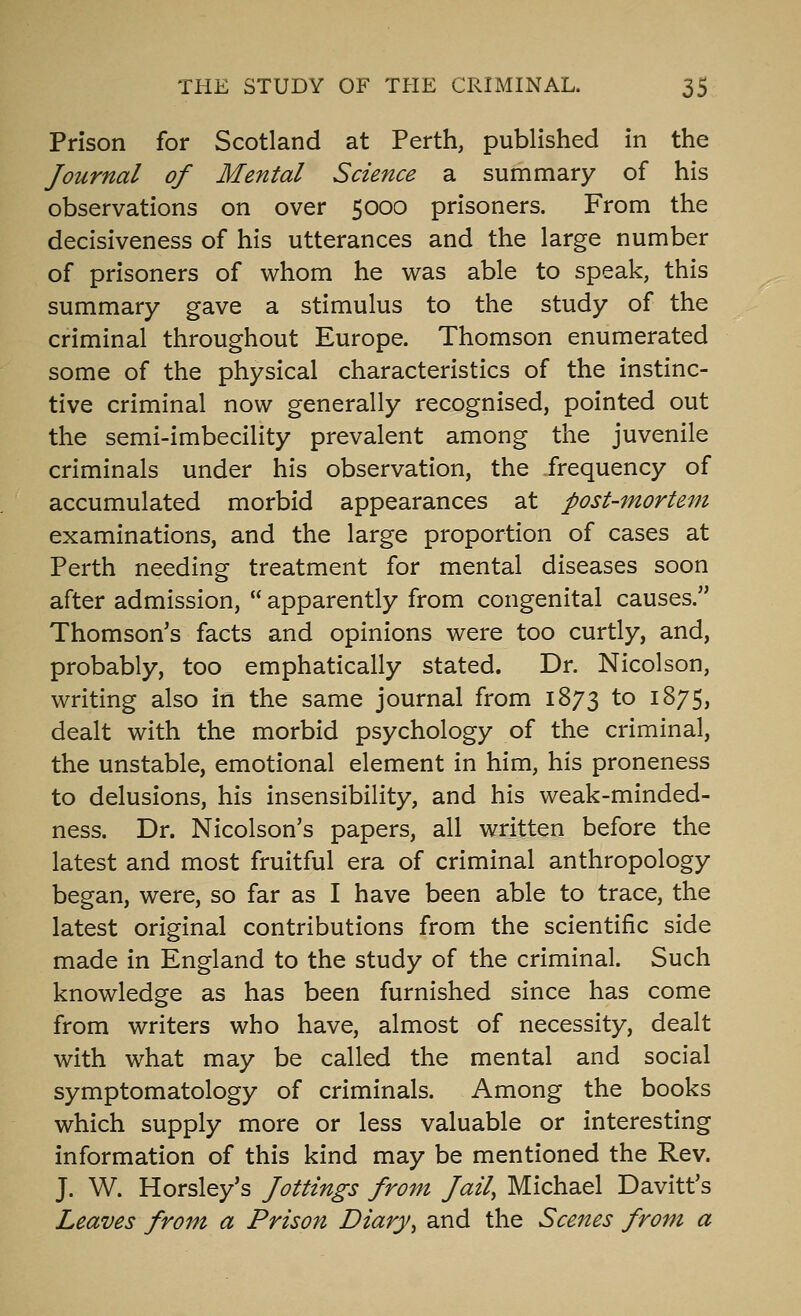 Prison for Scotland at Perth, published in the Journal of Mental Science a summary of his observations on over 5000 prisoners. From the decisiveness of his utterances and the large number of prisoners of whom he was able to speak, this summary gave a stimulus to the study of the criminal throughout Europe. Thomson enumerated some of the physical characteristics of the instinc- tive criminal now generally recognised, pointed out the semi-imbecility prevalent among the juvenile criminals under his observation, the frequency of accumulated morbid appearances at post-mortem examinations, and the large proportion of cases at Perth needing treatment for mental diseases soon after admission,  apparently from congenital causes. Thomson's facts and opinions were too curtly, and, probably, too emphatically stated. Dr. Nicolson, writing also in the same journal from 1873 to 1875, dealt with the morbid psychology of the criminal, the unstable, emotional element in him, his proneness to delusions, his insensibility, and his weak-minded- ness. Dr. Nicolson's papers, all written before the latest and most fruitful era of criminal anthropology began, were, so far as I have been able to trace, the latest original contributions from the scientific side made in England to the study of the criminal. Such knowledge as has been furnished since has come from writers who have, almost of necessity, dealt with what may be called the mental and social symptomatology of criminals. Among the books which supply more or less valuable or interesting information of this kind may be mentioned the Rev. J. W. Horsley's Jottings from Jail, Michael Davitt's Leaves from a Prison Diary, and the Scenes from a