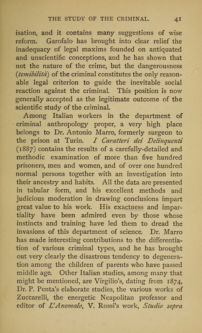 isation, and it contains many suggestions of wise reform. Garofalo has brought into clear relief the inadequacy of legal maxims founded on antiquated and unscientific conceptions, and he has shown that not the nature of the crime, but the dangerousness (temibilitd) of the criminal constitutes the only reason- able legal criterion to guide the inevitable social reaction against the criminal. This position is now generally accepted as the legitimate outcome of the scientific study of the criminal. Among Italian workers in the department of criminal anthropology proper, a very high place belongs to Dr. Antonio Marro, formerly surgeon to the prison at Turin. / Caratteri del Delhiquenti (1887) contains the results of a carefully-detailed and methodic examination of more than five hundred prisoners, men and women, and of over one hundred normal persons together with an investigation into their ancestry and habits. All the data are presented in tabular form, and his excellent methods and judicious moderation in drawing conclusions impart great value to his work. His exactness and impar- tiality have been admired even by those whose instincts and training have led them to dread the invasions of this department of science. Dr. Marro has made interesting contributions to the differentia- tion of various criminal types, and he has brought out very clearly the disastrous tendency to degenera- tion among the children of parents who have passed middle age. Other Italian studies, among many that might be mentioned, are Virgilio's, dating from 1874, Dr. P. Penta's elaborate studies, the various works of Zuccarelli, the energetic Neapolitan professor and editor of LAnomalo^ V. Rossi's work, Studio sopra