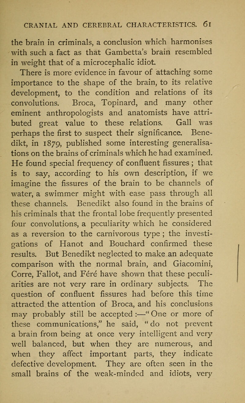 the brain in criminals, a conclusion which harmonises with such a fact as that Gambetta's brain resembled in weight that of a microcephalic idiot. There is more evidence in favour of attaching some importance to the shape of the brain, to its relative development, to the condition and relations of its convolutions. Broca, Topinard, and many other eminent anthropologists and anatomists have attri- buted great value to these relations. Gall was perhaps the first to suspect their significance. Bene- dikt, in 1879, published some interesting generalisa- tions on the brains of criminals which he had examined. He found special frequency of confluent fissures ; that is to say, according to his own description, if we imagine the fissures of the brain to be channels of water, a swimmer might with ease pass through all these channels, Benedikt also found in the brains of his criminals that the frontal lobe frequently presented four convolutions, a peculiarity which he considered as a reversion to the carnivorous type ; the investi- gations of Hanot and Bouchard confirmed these results. But Benedikt neglected to make an adequate comparison with the normal brain, and Giacomini, Corre, Fallot, and Fere have shown that these peculi- arities are not very rare in ordinary subjects. The question of confluent fissures had before this time attracted the attention of Broca, and his conclusions may probably still be accepted :— One or more of these communications, he said,  do not prevent a brain from being at once very intelligent and very well balanced, but when they are numerous, and when they affect important parts, they indicate defective development. They are often seen in the small brains of the weak-minded and idiots, very