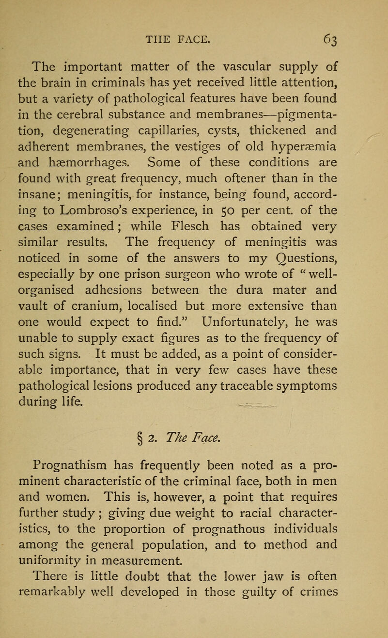 THE FACE. 6^ The important matter of the vascular supply of the brain in criminals has yet received little attention, but a variety of pathological features have been found in the cerebral substance and membranes—pigmenta- tion, degenerating capillaries, cysts, thickened and adherent membranes, the vestiges of old hypersemia and haemorrhages. Some of these conditions are found with great frequency, much oftener than in the insane; meningitis, for instance, being found, accord- ing to Lombroso's experience, in 50 per cent, of the cases examined; while Flesch has obtained very similar results. The frequency of meningitis was noticed in some of the answers to my Questions, especially by one prison surgeon who wrote of  well- organised adhesions between the dura mater and vault of cranium, localised but more extensive than one would expect to find. Unfortunately, he was unable to supply exact figures as to the frequency of such signs. It must be added, as a point of consider- able importance, that in very few cases have these pathological lesions produced any traceable symptoms during life. § 2. T/ie Face, Prognathism has frequently been noted as a pro- minent characteristic of the criminal face, both in men and women. This is, however, a point that requires further study; giving due weight to racial character- istics, to the proportion of prognathous individuals among the general population, and to method and uniformity in measurement. There is little doubt that the lower jaw is often remarkably well developed in those guilty of crimes