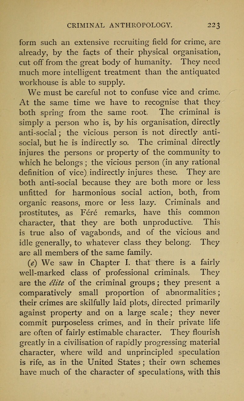 form such an extensive recruiting field for crime, are already, by the facts of their physical organisation, cut off from the great body of humanity. They need much more intelligent treatment than the antiquated workhouse is able to supply. We must be careful not to confuse vice and crime. At the same time we have to recognise that they both spring from the same root. The criminal is simply a person who is, by his organisation, directly anti-social; the vicious person is not directly anti- social, but he is indirectly so. The criminal directly injures the persons or property of the community to which he belongs ; the vicious person (in any rational definition of vice) indirectly injures these. They are both anti-social because they are both more or less unfitted for harmonious social action, both, from organic reasons, more or less lazy. Criminals and prostitutes, as Fere remarks, have this common character, that they are both unproductive. This is true also of vagabonds, and of the vicious and idle generally, to whatever class they belong. They are all members of the same family. {e) We saw in Chapter I. that there is a fairly well-marked class of professional criminals. They are the ^lite of the criminal groups; they present a comparatively small proportion of abnormalities; their crimes are skilfully laid plots, directed primarily against property and on a large scale; they never commit purposeless crimes, and in their private life are often of fairly estimable character. They flourish greatly in a civilisation of rapidly progressing material character, where wild and unprincipled speculation is rife, as in the United States ; their own schemes have much of the character of speculations, with this