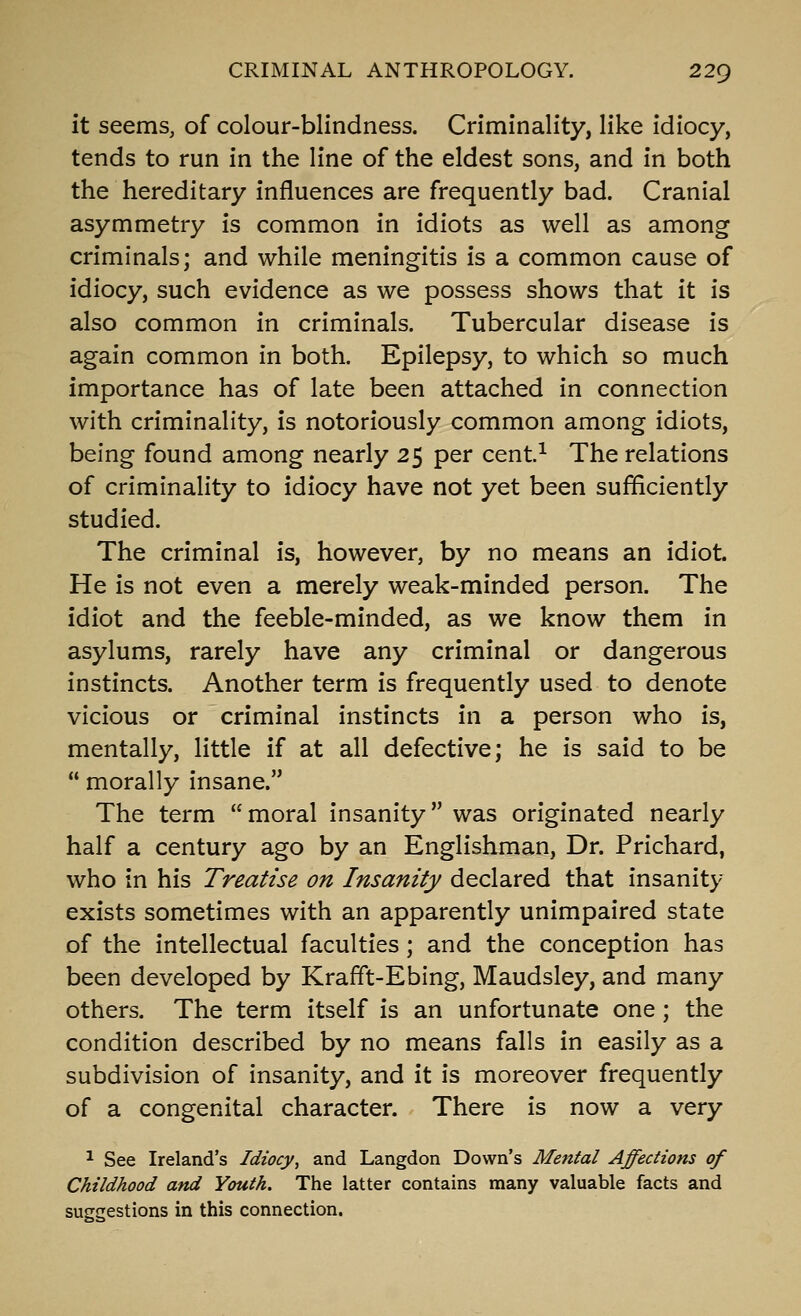 it seems, of colour-blindness. Criminality, like idiocy, tends to run in the line of the eldest sons, and in both the hereditary influences are frequently bad. Cranial asymmetry is common in idiots as well as among criminals; and while meningitis is a common cause of idiocy, such evidence as we possess shows that it is also common in criminals. Tubercular disease is again common in both. Epilepsy, to which so much importance has of late been attached in connection with criminality, is notoriously common among idiots, being found among nearly 25 per cent^ The relations of criminality to idiocy have not yet been sufficiently studied. The criminal is, however, by no means an idiot. He is not even a merely weak-minded person. The idiot and the feeble-minded, as we know them in asylums, rarely have any criminal or dangerous instincts. Another term is frequently used to denote vicious or criminal instincts in a person who is, mentally, little if at all defective; he is said to be  morally insane. The term  moral insanity was originated nearly half a century ago by an Englishman, Dr. Prichard, who in his Treatise on Insanity declared that insanity exists sometimes with an apparently unimpaired state of the intellectual faculties; and the conception has been developed by Krafft-Ebing, Maudsley, and many others. The term itself is an unfortunate one; the condition described by no means falls in easily as a subdivision of insanity, and it is moreover frequently of a congenital character. There is now a very ^ See Ireland's Idiocy, and Langdon Down's Mental Affections of Childhood and Youth. The latter contains many valuable facts and suggestions in this connection.