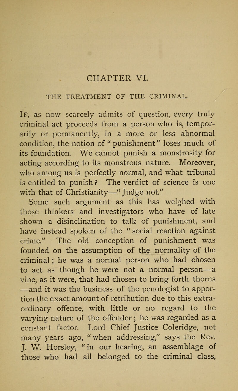 CHAPTER VI. THE TREATMENT OF THE CRIMINAL. If, as now scarcely admits of question, every truly criminal act proceeds from a person who is, tempor- arily or permanently, in a more or less abnormal condition, the notion of  punishment loses much of its foundation. We cannot punish a monstrosity for acting according to its monstrous nature. Moreover, who among us is perfectly normal, and what tribunal is entitled to punish ? The verdict of science is one with that of Christianity—Judge not. Some such argument as this has weighed with those thinkers and investigators who have of late shown a disinclination to talk of punishment, and have instead spoken of the  social reaction against crime. The old conception of punishment was founded on the assumption of the normality of the criminal; he was a normal person who had chosen to act as though he were not a normal person—a vine, as it were, that had chosen to bring forth thorns —and it was the business of the penologist to appor- tion the exact amount of retribution due to this extra- ordinary offence, with little or no regard to the varying nature of the offender; he was regarded as a constant factor. Lord Chief Justice Coleridge, not many years ago,  when addressing, says the Rev. J. W. Horsley,  in our hearing, an assemblage of those who had all belonged to the criminal class,