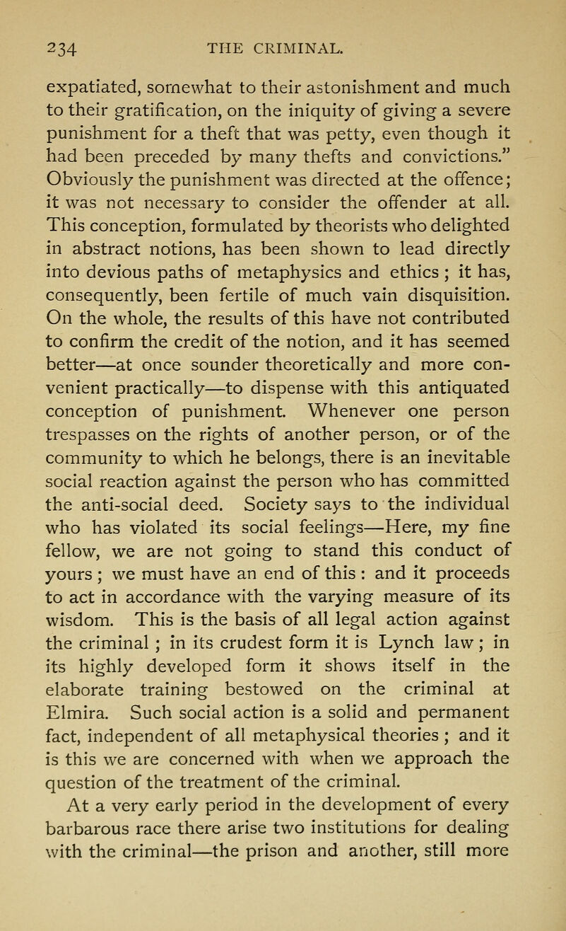 expatiated, somewhat to their astonishment and much to their gratification, on the iniquity of giving a severe punishment for a theft that was petty, even though it had been preceded by many thefts and convictions. Obviously the punishment was directed at the offence; it was not necessary to consider the offender at all. This conception, formulated by theorists who delighted in abstract notions, has been shown to lead directly into devious paths of metaphysics and ethics ; it has, consequently, been fertile of much vain disquisition. On the whole, the results of this have not contributed to confirm the credit of the notion, and it has seemed better—at once sounder theoretically and more con- venient practically—to dispense with this antiquated conception of punishment. Whenever one person trespasses on the rights of another person, or of the community to which he belongs, there is an inevitable social reaction against the person who has committed the anti-social deed. Society says to the individual who has violated its social feelings—Here, my fine fellow, we are not going to stand this conduct of yours ; we must have an end of this : and it proceeds to act in accordance with the varying measure of its wisdom. This is the basis of all legal action against the criminal ; in its crudest form it is Lynch law; in its highly developed form it shows itself in the elaborate training bestowed on the criminal at Elmira. Such social action is a solid and permanent fact, independent of all metaphysical theories ; and it is this we are concerned with when we approach the question of the treatment of the criminal. At a very early period in the development of every barbarous race there arise two institutions for deahng with the criminal—the prison and another, still more