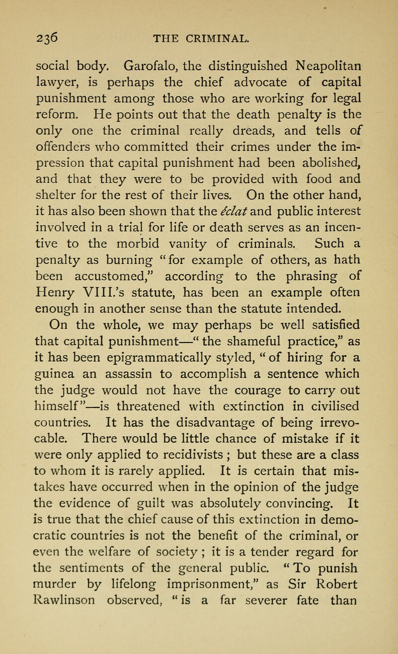 social body. Garofalo, the distinguished Neapolitan lawyer, is perhaps the chief advocate of capital punishment among those who are working for legal reform. He points out that the death penalty is the only one the criminal really dreads, and tells of offenders who committed their crimes under the im- pression that capital punishment had been abolished, and that they were to be provided with food and shelter for the rest of their lives. On the other hand, it has also been shown that the ^clat and public interest involved in a trial for life or death serves as an incen- tive to the morbid vanity of criminals. Such a penalty as burning for example of others, as hath been accustomed, according to the phrasing of Henry VHI.'s statute, has been an example often enough in another sense than the statute intended. On the whole, we may perhaps be well satisfied that capital punishment— the shameful practice, as it has been epigrammatically styled,  of hiring for a guinea an assassin to accomplish a sentence which the judge would not have the courage to carry out himself—is threatened with extinction in civilised countries. It has the disadvantage of being irrevo- cable. There would be little chance of mistake if it were only applied to recidivists ; but these are a class to whom it is rarely applied. It is certain that mis- takes have occurred when in the opinion of the judge the evidence of guilt was absolutely convincing. It is true that the chief cause of this extinction in demo- cratic countries is not the benefit of the criminal, or even the welfare of society ; it is a tender regard for the sentiments of the general public.  To punish murder by lifelong imprisonment, as Sir Robert Rawlinson observed,  is a far severer fate than