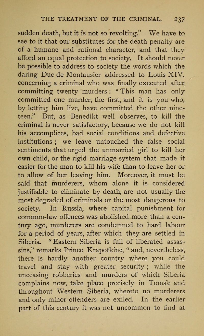 sudden death, but it is not so revolting. We have to see to it that our substitutes for the death penalty are of a humane and rational character, and that they afford an equal protection to society. It should never be possible to address to society the words which the daring Due de Montausier addressed to Louis XIV. concerning a criminal who was finally executed after committing twenty murders :  This man has only committed one murder, the first, and it is you who, by letting him live, have committed the other nine- teen. But, as Benedikt well observes, to kill the criminal is never satisfactory, because we do not kill his accomplices, bad social conditions and defective institutions ; we leave untouched the false social sentiments that urged the unmarried girl to kill her own child, or the rigid marriage system that made it easier for the man to kill his wife than to leave her or to allow of her leaving him. Moreover, it must be said that murderers, whom alone it is considered justifiable to eliminate by death, are not usually the most degraded of criminals or the most dangerous to society. In Russia, where capital punishment for common-law offences was abolished more than a cen- tury ago, murderers are condemned to hard labour for a period of years, after which they are settled in Siberia. Eastern Siberia is full of liberated assas- sins, remarks Prince Krapotkine,  and, nevertheless, there is hardly another country where you could travel and stay with greater security; while the unceasing robberies and murders of which Siberia complains now, take place precisely in Tomsk and throughout Western Siberia, whereto no murderers and only minor offenders are exiled. In the earlier part of this century it was not uncommon to find at