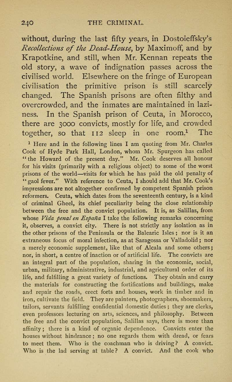 without, during the last fifty years, in Dostoleffsky's Recollections of the Dead-House^ by Maximoff, and by Krapotkine, and still, when Mr. Kennan repeats the old story, a wave of indignation passes across the civilised world. Elsewhere on the fringe of European civilisation the primitive prison is still scarcely changed. The Spanish prisons are often filthy and overcrowded, and the inmates are maintained in lazi- ness. In the Spanish prison of Ceuta, in Morocco, there are 3000 convicts, mostly for life, and crowded together, so that 112 sleep in one room.^ The ^ Here and in the following lines I am quoting from Mr. Charles Cook of Hyde Park Hall, London, whom Mr. Spurgeon has called the Howard of the present day. Mr. Cook deserves all honour for his visits (primarily with a religious object) to some of the worst prisons of the world—visits for which he has paid the old penalty of gaol fever. With reference to Ceuta, I should add that Mr. Cook's impressions are not altogether confirmed by competent Spanish prison reformers. Ceuta, which dates from the seventeenth century, is a kind of criminal Gheel, its chief peculiarity being the close relationship between the free and the convict population. It is, as Salillas, from whose Vida penal en Espana I take the following remarks concerning it, observes, a convict city. There is not strictly any isolation as in the other prisons of the Peninsula or the Balearic Isles ; nor is it an extraneous focus of moral infection, as at Saragossa or Valladolid; nor a merely economic supplement, like that of Alcala and some others; nor, in short, a centre of inaction or of artificial life. The convicts are an integral part of the population, sharing in the economic, social, urban, military, administrative, industrial, and agricultural order of its life, and fulfilling a great variety of functions. They obtain and carry the materials for constructing the fortifications and buildings, make and repair the roads, erect forts and houses, work in timber and in iron, cultivate the field. They are painters, photographers, shoemakers, tailors, servants fulfilling confidential domestic duties ; they are clerks, even professors lecturing on arts, sciences, and philosophy. Between the free and the convict population, Salillas says, there is more than affinity; there is a kind of organic dependence. Convicts enter the houses without hindrance ; no one regards them with dread, or fears to meet them. Who is the coachman who is driving? A convict. Who is the lad serving at table? A convict. And the cook who