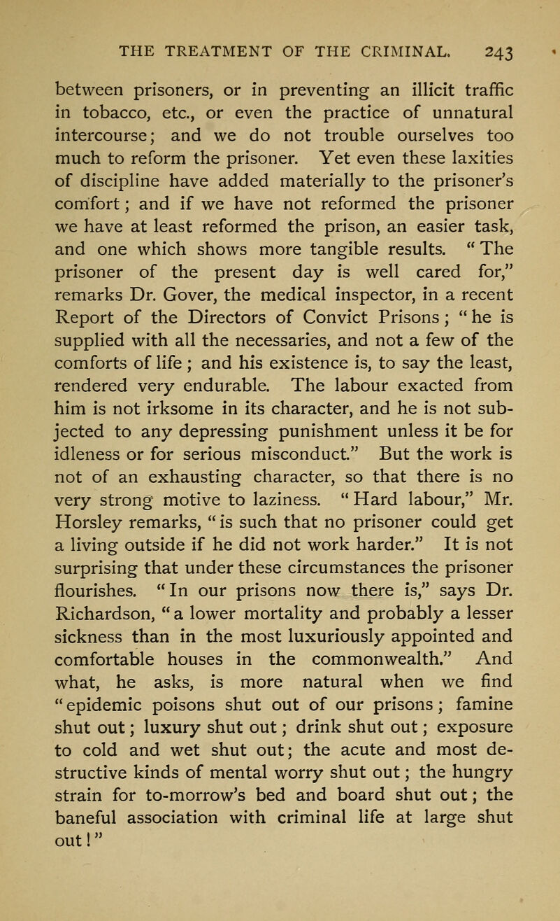 between prisoners, or in preventing an illicit traffic in tobacco, etc., or even the practice of unnatural intercourse; and we do not trouble ourselves too much to reform the prisoner. Yet even these laxities of discipline have added materially to the prisoner's comfort; and if we have not reformed the prisoner we have at least reformed the prison, an easier task, and one which shows more tangible results.  The prisoner of the present day is well cared for, remarks Dr. Gover, the medical inspector, in a recent Report of the Directors of Convict Prisons;  he is supplied with all the necessaries, and not a few of the comforts of life; and his existence is, to say the least, rendered very endurable. The labour exacted from him is not irksome in its character, and he is not sub- jected to any depressing punishment unless it be for idleness or for serious misconduct. But the work is not of an exhausting character, so that there is no very strong motive to laziness.  Hard labour, Mr. Horsley remarks,  is such that no prisoner could get a living outside if he did not work harder. It is not surprising that under these circumstances the prisoner flourishes. In our prisons now there is, says Dr. Richardson,  a lower mortality and probably a lesser sickness than in the most luxuriously appointed and comfortable houses in the commonwealth. And what, he asks, is more natural when we find  epidemic poisons shut out of our prisons; famine shut out; luxury shut out; drink shut out; exposure to cold and wet shut out; the acute and most de- structive kinds of mental worry shut out; the hungry strain for to-morrow's bed and board shut out; the baneful association with criminal life at large shut out!