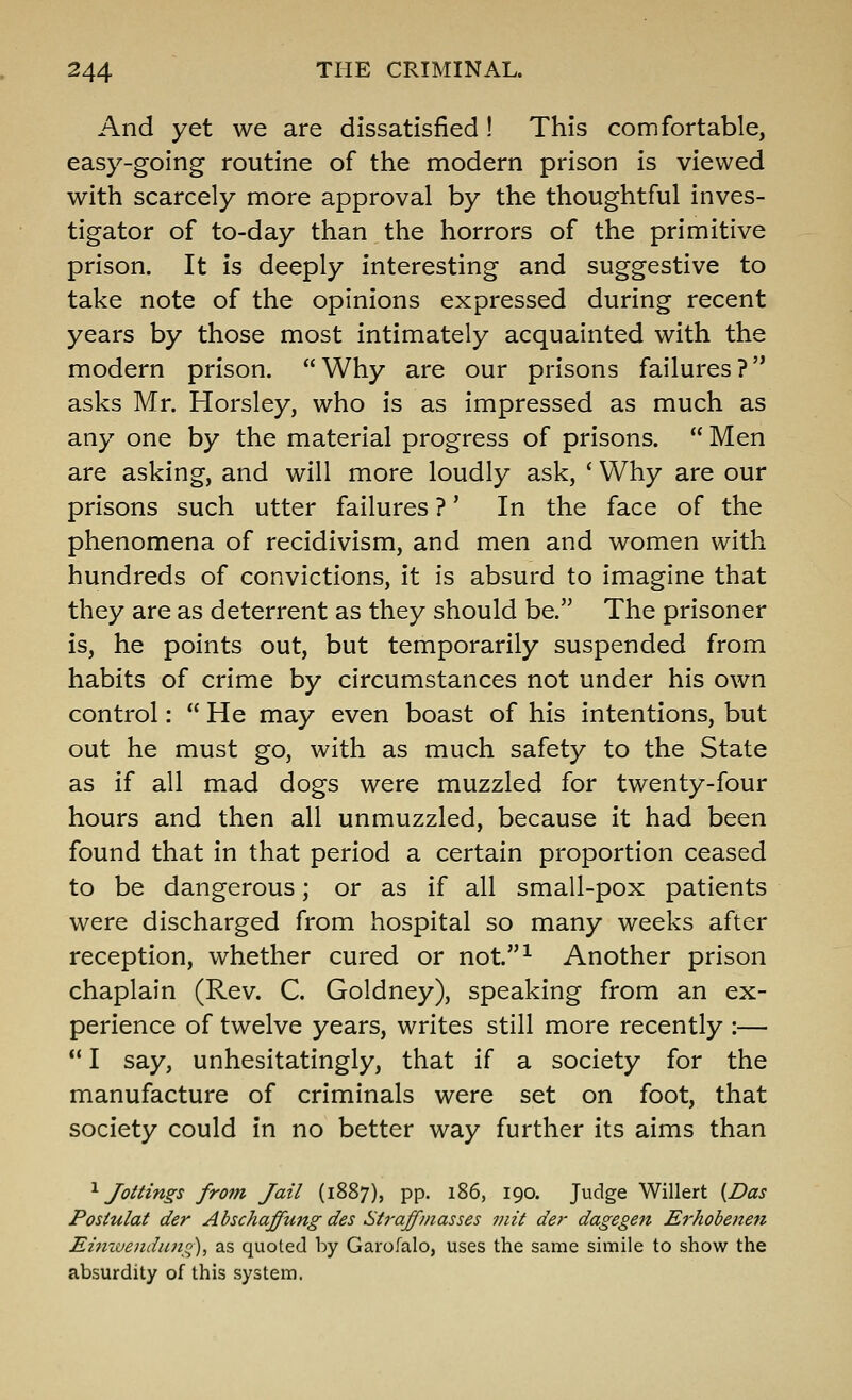 And yet we are dissatisfied! This comfortable, easy-going routine of the modern prison is viewed with scarcely more approval by the thoughtful inves- tigator of to-day than the horrors of the primitive prison. It is deeply interesting and suggestive to take note of the opinions expressed during recent years by those most intimately acquainted with the modern prison. Why are our prisons failures? asks Mr. Horsley, who is as impressed as much as any one by the material progress of prisons.  Men are asking, and will more loudly ask, ' Why are our prisons such utter failures ?' In the face of the phenomena of recidivism, and men and women with hundreds of convictions, it is absurd to imagine that they are as deterrent as they should be. The prisoner is, he points out, but temporarily suspended from habits of crime by circumstances not under his own control:  He may even boast of his intentions, but out he must go, with as much safety to the State as if all mad dogs were muzzled for twenty-four hours and then all unmuzzled, because it had been found that in that period a certain proportion ceased to be dangerous; or as if all small-pox patients were discharged from hospital so many weeks after reception, whether cured or not.^ Another prison chaplain (Rev. C. Goldney), speaking from an ex- perience of twelve years, writes still more recently :—  I say, unhesitatingly, that if a society for the manufacture of criminals were set on foot, that society could in no better way further its aims than '^Jottings from Jail (1887), pp. 186, 190. Judge Willert {Das Postulat der Abschaffung des Straff masses viit der dagegen Erhobenen Eimvendimq), as quoted by Garofalo, uses the same simile to show the absurdity of this system.