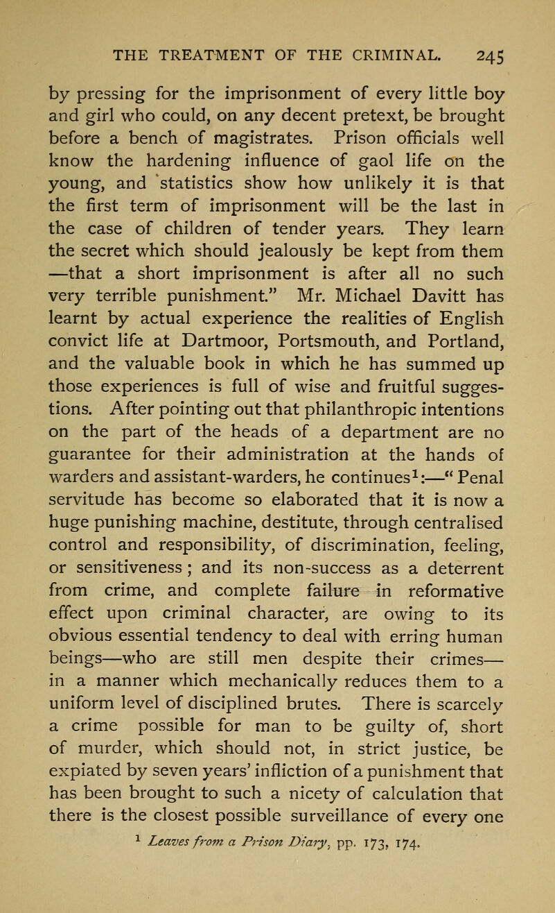 by pressing for the imprisonment of every little boy and girl who could, on any decent pretext, be brought before a bench of magistrates. Prison officials well know the hardening influence of gaol life on the young, and statistics show how unlikely it is that the first term of imprisonment will be the last in the case of children of tender years. They learn the secret which should jealously be kept from them —that a short imprisonment is after all no such very terrible punishment. Mr. Michael Davitt has learnt by actual experience the realities of English convict life at Dartmoor, Portsmouth, and Portland, and the valuable book in which he has summed up those experiences is full of wise and fruitful sugges- tions. After pointing out that philanthropic intentions on the part of the heads of a department are no guarantee for their administration at the hands of warders and assistant-warders, he continues^:— Penal servitude has become so elaborated that it is now a huge punishing machine, destitute, through centralised control and responsibility, of discrimination, feeling, or sensitiveness; and its non-success as a deterrent from crime, and complete failure in reformative effect upon criminal character, are owing to its obvious essential tendency to deal with erring human beings—who are still men despite their crimes— in a manner which mechanically reduces them to a uniform level of disciplined brutes. There is scarcely a crime possible for man to be guilty of, short of murder, which should not, in strict justice, be expiated by seven years' infliction of a punishment that has been brought to such a nicety of calculation that there is the closest possible surveillance of every one ^ Leaves from a Prison Diary^ pp. 173, 174.