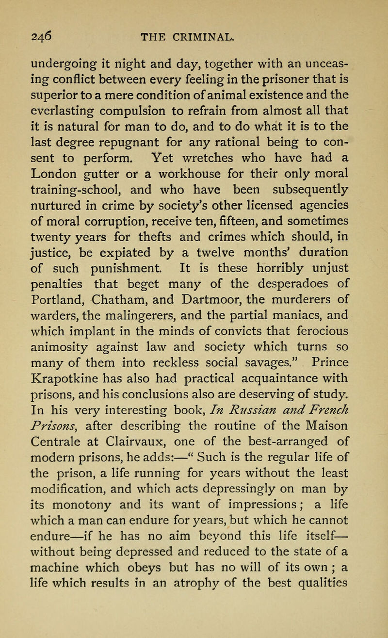 undergoing it night and day, together with an unceas- ing conflict between every feeling in the prisoner that is superior to a mere condition of animal existence and the everlasting compulsion to refrain from almost all that it is natural for man to do, and to do what it is to the last degree repugnant for any rational being to con- sent to perform. Yet wretches who have had a London gutter or a workhouse for their only moral training-school, and who have been subsequently nurtured in crime by society's other licensed agencies of moral corruption, receive ten, fifteen, and sometimes twenty years for thefts and crimes which should, in justice, be expiated by a twelve months' duration of such punishment. It is these horribly unjust penalties that beget many of the desperadoes of Portland, Chatham, and Dartmoor, the murderers of warders, the malingerers, and the partial maniacs, and which implant in the minds of convicts that ferocious animosity against law and society which turns so many of them into reckless social savages. Prince Krapotkine has also had practical acquaintance with prisons, and his conclusions also are deserving of study. In his very interesting book, In Russian and French Prisons, after describing the routine of the Maison Centrale at Clairvaux, one of the best-arranged of modern prisons, he adds:— Such is the regular life of the prison, a life running for years without the least modification, and which acts depressingly on man by its monotony and its want of impressions; a life which a man can endure for years, but which he cannot endure—if he has no aim beyond this life itself— without being depressed and reduced to the state of a machine which obeys but has no will of its own ; a life which results in an atroph)^ of the best qualities