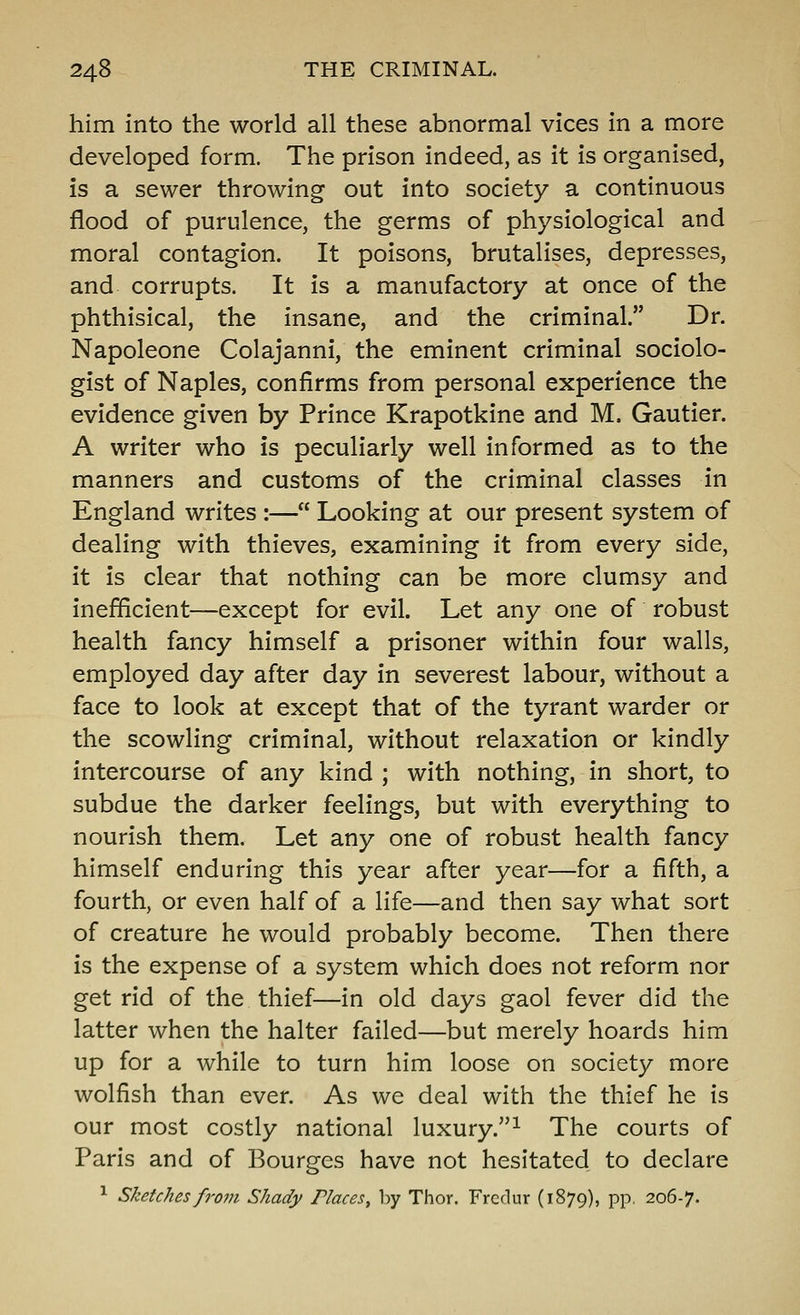 him into the world all these abnormal vices in a more developed form. The prison indeed, as it is organised, is a sewer throwing out into society a continuous flood of purulence, the germs of physiological and moral contagion. It poisons, brutalises, depresses, and corrupts. It is a manufactory at once of the phthisical, the insane, and the criminal. Dr. Napoleone Colajanni, the eminent criminal sociolo- gist of Naples, confirms from personal experience the evidence given by Prince Krapotkine and M. Gautier. A writer who is peculiarly well informed as to the manners and customs of the criminal classes in England writes :— Looking at our present system of dealing with thieves, examining it from every side, it is clear that nothing can be more clumsy and inefficient—except for evil. Let any one of robust health fancy himself a prisoner within four walls, employed day after day in severest labour, without a face to look at except that of the tyrant warder or the scowling criminal, without relaxation or kindly intercourse of any kind ; with nothing, in short, to subdue the darker feelings, but with everything to nourish them. Let any one of robust health fancy himself enduring this year after year—for a fifth, a fourth, or even half of a life—and then say what sort of creature he would probably become. Then there is the expense of a system which does not reform nor get rid of the thief—in old days gaol fever did the latter when the halter failed—but merely hoards him up for a while to turn him loose on society more wolfish than ever. As we deal with the thief he is our most costly national luxury.^ The courts of Paris and of Bourges have not hesitated to declare ^ Sketches from Shady Places, by Thor. Fredur (1879), pp, 206-7.