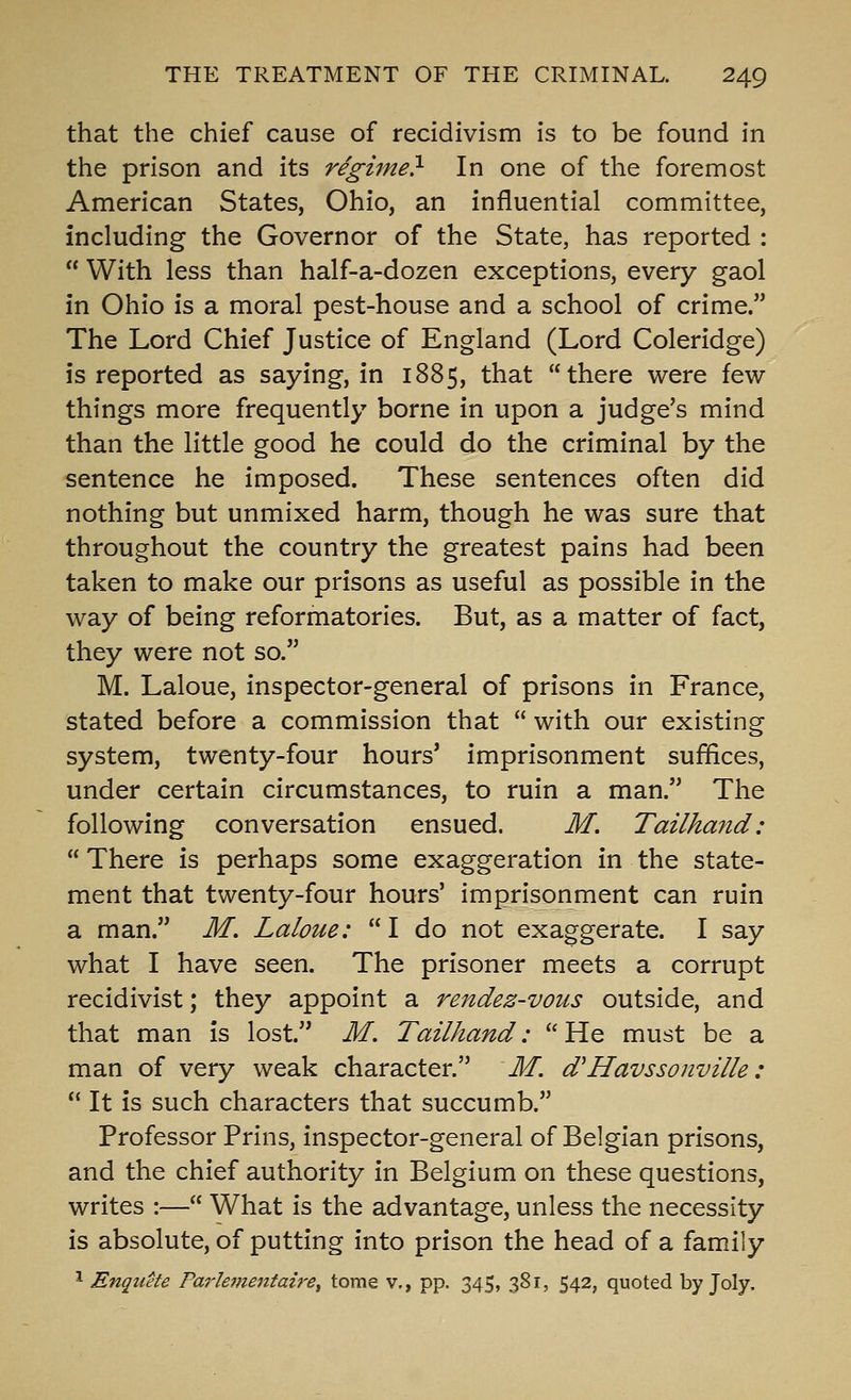 that the chief cause of recidivism is to be found in the prison and its regime} In one of the foremost American States, Ohio, an influential committee, including the Governor of the State, has reported :  With less than half-a-dozen exceptions, every gaol in Ohio is a moral pest-house and a school of crime. The Lord Chief Justice of England (Lord Coleridge) is reported as saying, in 1885, that there were few- things more frequently borne in upon a judge's mind than the little good he could do the criminal by the sentence he imposed. These sentences often did nothing but unmixed harm, though he was sure that throughout the country the greatest pains had been taken to make our prisons as useful as possible in the way of being reformatories. But, as a matter of fact, they were not so. M. Laloue, inspector-general of prisons in France, stated before a commission that  with our existing system, twenty-four hours' imprisonment suffices, under certain circumstances, to ruin a man. The following conversation ensued. M. Tailha?id:  There is perhaps some exaggeration in the state- ment that twenty-four hours' imprisonment can ruin a man. M. Laloue:  I do not exaggerate. I say what I have seen. The prisoner meets a corrupt recidivist; they appoint a rendez-vous outside, and that man is lost. M. Tailhand:  He must be a man of very weak character. M. d'Havssonville:  It is such characters that succumb. Professor Prins, inspector-general of Belgian prisons, and the chief authority in Belgium on these questions, writes :— What is the advantage, unless the necessity is absolute, of putting into prison the head of a family ^ Enquete Farle^nentaire^ tome v., pp. 345, 381, 542, quoted by Joly.