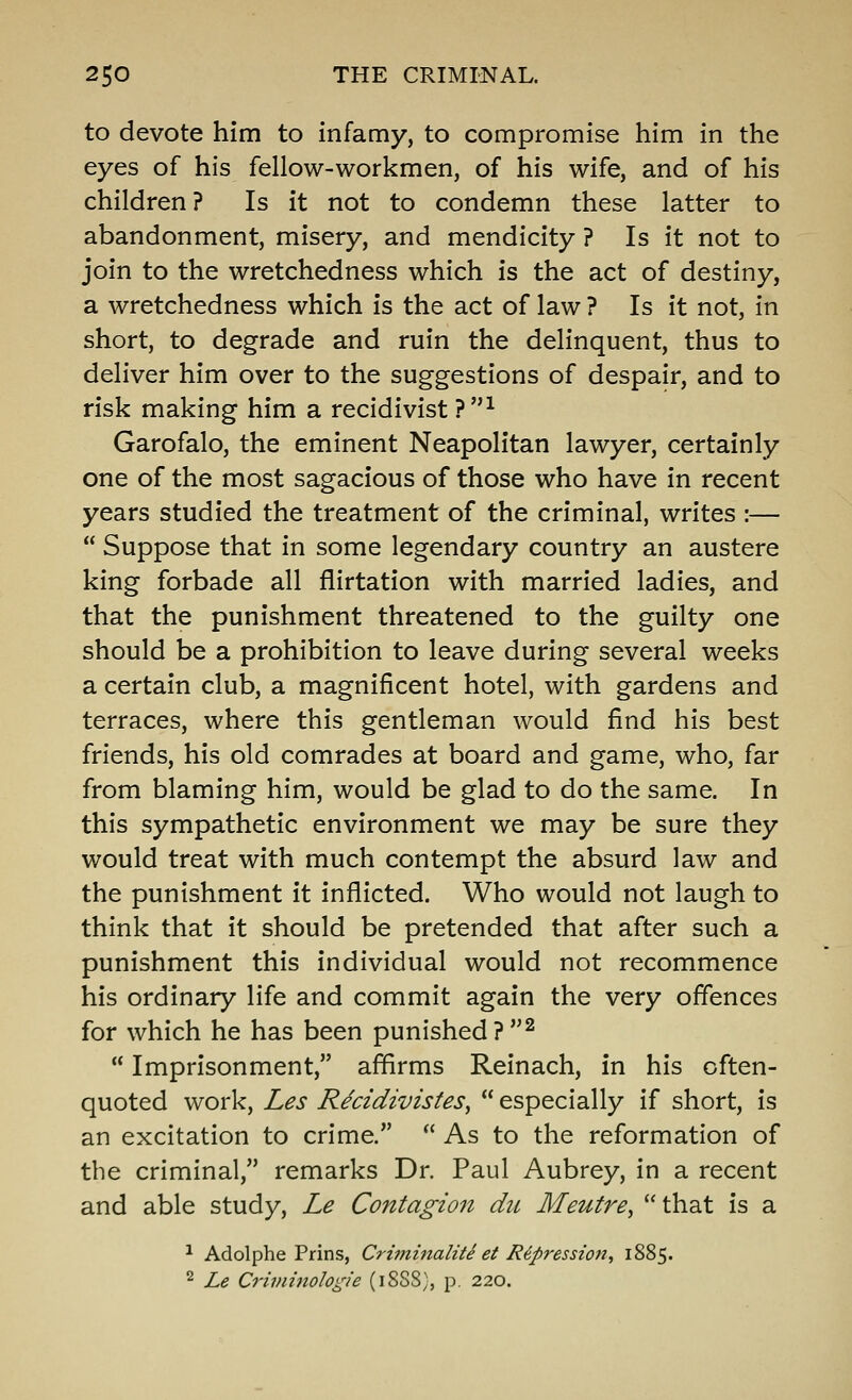 to devote him to infamy, to compromise him in the eyes of his fellow-workmen, of his wife, and of his children? Is it not to condemn these latter to abandonment, misery, and mendicity ? Is it not to join to the wretchedness which is the act of destiny, a wretchedness which is the act of law ? Is it not, in short, to degrade and ruin the delinquent, thus to deliver him over to the suggestions of despair, and to risk making him a recidivist?^ Garofalo, the eminent Neapolitan lawyer, certainly one of the most sagacious of those who have in recent years studied the treatment of the criminal, writes :—  Suppose that in some legendary country an austere king forbade all flirtation with married ladies, and that the punishment threatened to the guilty one should be a prohibition to leave during several weeks a certain club, a magnificent hotel, with gardens and terraces, where this gentleman would find his best friends, his old comrades at board and game, who, far from blaming him, would be glad to do the same. In this sympathetic environment we may be sure they would treat with much contempt the absurd law and the punishment it inflicted. Who would not laugh to think that it should be pretended that after such a punishment this individual would not recommence his ordinary life and commit again the very offences for which he has been punished?^  Imprisonment, affirms Reinach, in his often- quoted work, Les R^cidivistes^  especially if short, is an excitation to crime.  As to the reformation of the criminal, remarks Dr. Paul Aubrey, in a recent and able study, Le Contagion dii Meutre^ that is a ^ Adolphe Prins, Criminaliie ei Repression, 1885. ^ Le Criviinologie (1SS8), p. 220.