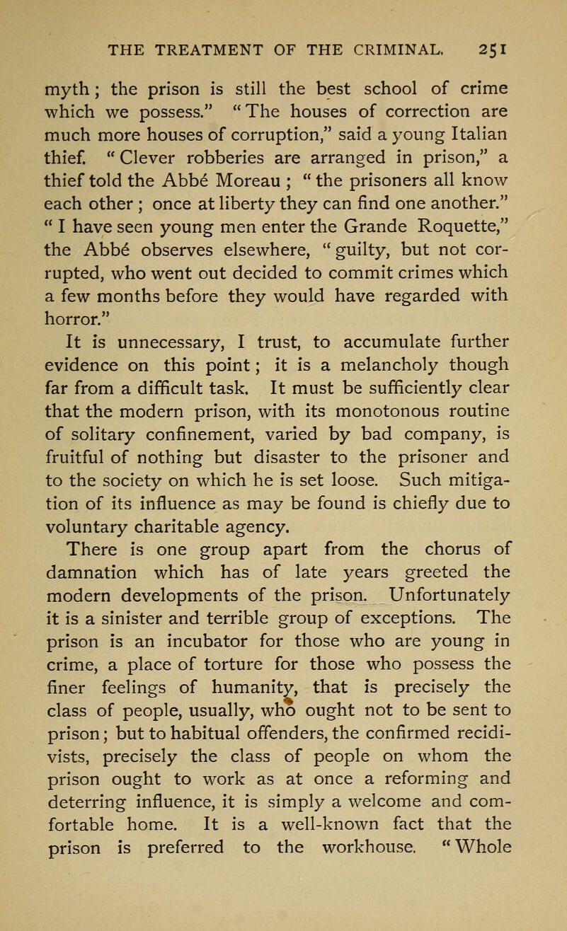 myth; the prison is still the best school of crime which we possess. The houses of correction are much more houses of corruption, said a young Italian thief.  Clever robberies are arranged in prison, a thief told the Abbe Moreau ;  the prisoners all know each other ; once at liberty they can find one another,  I have seen young men enter the Grande Roquette, the Abb^ observes elsewhere,  guilty, but not cor- rupted, who went out decided to commit crimes which a few months before they would have regarded with horror. It is unnecessary, I trust, to accumulate further evidence on this point; it is a melancholy though far from a difficult task. It must be sufficiently clear that the modern prison, with its monotonous routine of solitary confinement, varied by bad company, is fruitful of nothing but disaster to the prisoner and to the society on which he is set loose. Such mitiga- tion of its influence as may be found is chiefly due to voluntary charitable agency. There is one group apart from the chorus of damnation which has of late years greeted the modern developments of the prison. Unfortunately it is a sinister and terrible group of exceptions. The prison is an incubator for those who are young in crime, a place of torture for those who possess the finer feelings of humanity, that is precisely the class of people, usually, who ought not to be sent to prison; but to habitual offenders, the confirmed recidi- vists, precisely the class of people on whom the prison ought to work as at once a reforming and deterring influence, it is simply a welcome and com- fortable home. It is a well-known fact that the prison is preferred to the workhouse. Whole