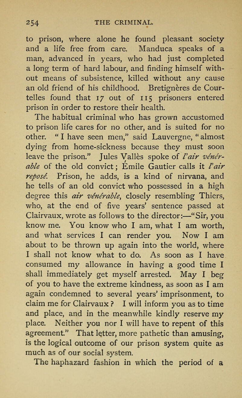 to prison, where alone he found pleasant society and a life free from care. Manduca speaks of a man, advanced in years, who had just completed a long term of hard labour, and finding himself with- out means of subsistence, killed without any cause an old friend of his childhood. Bretigneres de Cour- telles found that 17 out of 115 prisoners entered prison in order to restore their health. The habitual criminal who has grown accustomed to prison life cares for no other, and is suited for no other.  I have seen men, said Lauvergne,  almost dying from home-sickness because they must soon leave the prison. Jules Valles spoke of Vair vener- able of the old convict; Emile Gautier calls it Fair repos^. Prison, he adds, is a kind of nirvana, and he tells of an old convict who possessed in a high degree this air vMrable^ closely resembling Thiers, who, at the end of five years' sentence passed at Clairvaux, wrote as follows to the director:—Sir, you know me. You know who I am, what I am worth, and what services I can render you. Now I am about to be thrown up again into the world, where I shall not know what to do. As soon as I have consumed my allowance in having a good time I shall immediately get myself arrested. May I beg of you to have the extreme kindness, as soon as I am again condemned to several years' imprisonment, to claim me for Clairvaux ? I will inform you as to time and place, and in the meanwhile kindly reserve my place. Neither you nor I will have to repent of this agreement. That letter, more pathetic than amusing, is the logical outcome of our prison system quite as much as of our social system. The haphazard fashion in which the period of a