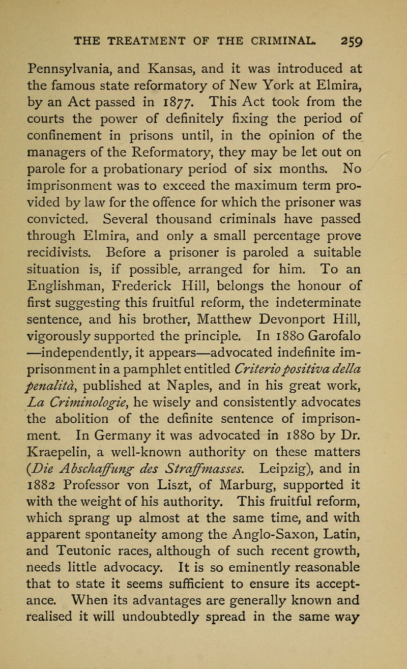 Pennsylvania, and Kansas, and it was introduced at the famous state reformatory of New York at Elmira, by an Act passed in 1877. This Act took from the courts the power of definitely fixing the period of confinement in prisons until, in the opinion of the managers of the Reformatory, they may be let out on parole for a probationary period of six months. No imprisonment was to exceed the maximum term pro- vided by law for the offence for which the prisoner was convicted. Several thousand criminals have passed through Elmira, and only a small percentage prove recidivists. Before a prisoner is paroled a suitable situation is, if possible, arranged for him. To an Englishman, Frederick Hill, belongs the honour of first suggesting this fruitful reform, the indeterminate sentence, and his brother, Matthew Devonport Hill, vigorously supported the principle. In 1880 Garofalo —independently, it appears—advocated indefinite im- prisonment in a pamphlet entitled Criteriopositiva della penalitdy published at Naples, and in his great work, La Criminologie^ he wisely and consistently advocates the abolition of the definite sentence of imprison- ment. In Germany it was advocated in 1880 by Dr. Kraepelin, a well-known authority on these matters {Die Abschaffung des Straffmasses. Leipzig), and in 1882 Professor von Liszt, of Marburg, supported it with the weight of his authority. This fruitful reform, which sprang up almost at the same time, and with apparent spontaneity among the Anglo-Saxon, Latin, and Teutonic races, although of such recent growth, needs little advocacy. It is so eminently reasonable that to state it seems sufficient to ensure its accept- ance. When its advantages are generally known and realised it will undoubtedly spread in the same way