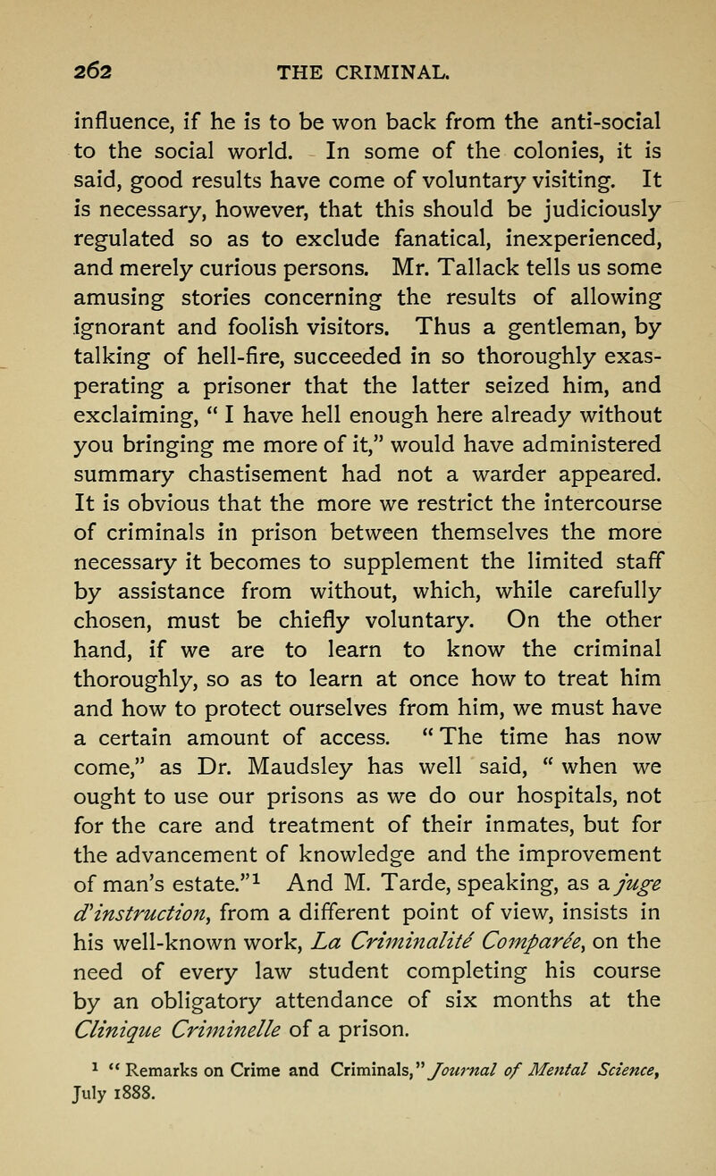 influence, if he is to be won back from the anti-social to the social world. In some of the colonies, it is said, good results have come of voluntary visiting. It is necessary, however, that this should be judiciously regulated so as to exclude fanatical, inexperienced, and merely curious persons. Mr. Tallack tells us some amusing stories concerning the results of allowing ignorant and foolish visitors. Thus a gentleman, by talking of hell-fire, succeeded in so thoroughly exas- perating a prisoner that the latter seized him, and exclaiming,  I have hell enough here already without you bringing me more of it, would have administered summary chastisement had not a warder appeared. It is obvious that the more we restrict the intercourse of criminals in prison between themselves the more necessary it becomes to supplement the limited staff by assistance from without, which, while carefully chosen, must be chiefly voluntary. On the other hand, if we are to learn to know the criminal thoroughly, so as to learn at once how to treat him and how to protect ourselves from him, we must have a certain amount of access.  The time has now come, as Dr. Maudsley has well said,  when we ought to use our prisons as we do our hospitals, not for the care and treatment of their inmates, but for the advancement of knowledge and the improvement of man's estate.^ And M. Tarde, speaking, as 2.juge d*instruction^ from a different point of view, insists in his well-known work. La Criminalite Comparee^ on the need of every law student completing his course by an obligatory attendance of six months at the Clinique Cri'tninelle of a prison. ^  Remarks on Crime and Criminals, ybwr/^a/ of Mental Science^ July 1888.