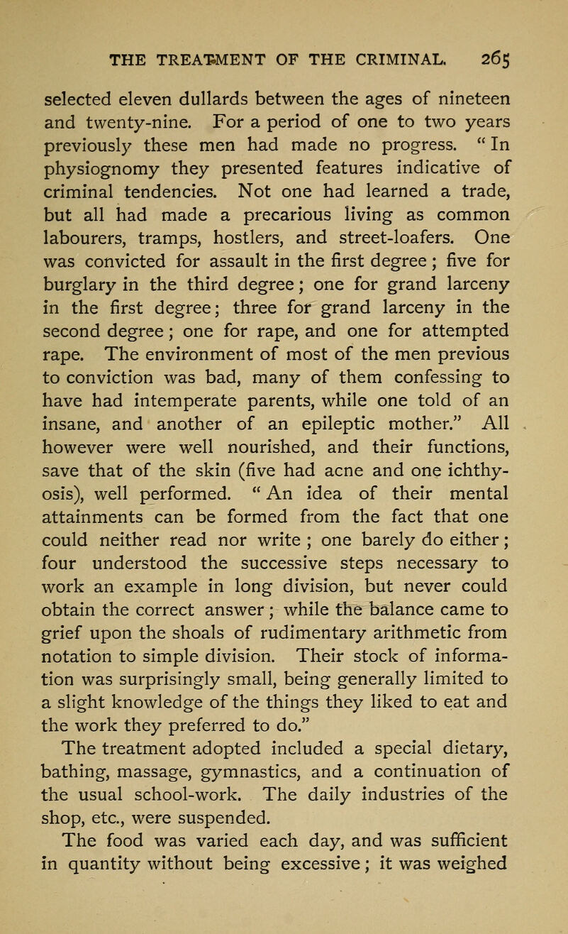 selected eleven dullards between the ages of nineteen and twenty-nine. For a period of one to two years previously these men had made no progress.  In physiognomy they presented features indicative of criminal tendencies. Not one had learned a trade, but all had made a precarious living as common labourers, tramps, hostlers, and street-loafers. One was convicted for assault in the first degree; five for burglary in the third degree; one for grand larceny in the first degree; three for grand larceny in the second degree; one for rape, and one for attempted rape. The environment of most of the men previous to conviction was bad, many of them confessing to have had intemperate parents, while one told of an insane, and another of an epileptic mother. All however were well nourished, and their functions, save that of the skin (five had acne and one ichthy- osis), well performed.  An idea of their mental attainments can be formed from the fact that one could neither read nor write ; one barely do either; four understood the successive steps necessary to work an example in long division, but never could obtain the correct answer; while the balance came to grief upon the shoals of rudimentary arithmetic from notation to simple division. Their stock of informa- tion was surprisingly small, being generally limited to a slight knowledge of the things they liked to eat and the work they preferred to do. The treatment adopted included a special dietary, bathing, massage, gymnastics, and a continuation of the usual school-work. The daily industries of the shop, etc., were suspended. The food was varied each day, and was sufficient in quantity without being excessive; it was weighed