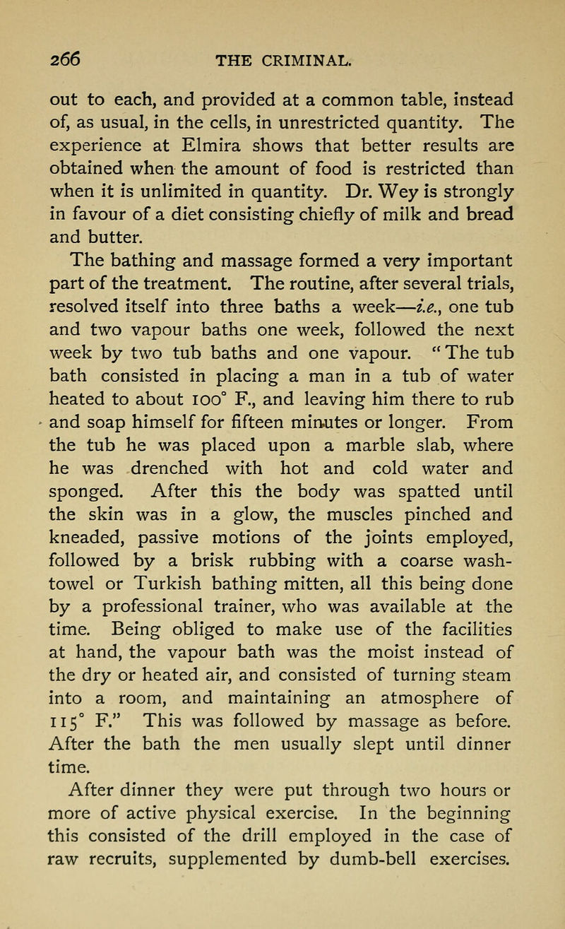 out to each, and provided at a common table, instead of, as usual, in the cells, in unrestricted quantity. The experience at Elmira shows that better results are obtained when the amount of food is restricted than when it is unlimited in quantity. Dr. Wey is strongly in favour of a diet consisting chiefly of milk and bread and butter. The bathing and massage formed a very important part of the treatment. The routine, after several trials, resolved itself into three baths a week—i.e.^ one tub and two vapour baths one week, followed the next week by two tub baths and one vapour.  The tub bath consisted in placing a man in a tub of water heated to about ioo° F., and leaving him there to rub and soap himself for fifteen mirtutes or longer. From the tub he was placed upon a marble slab, where he was drenched with hot and cold water and sponged. After this the body was spatted until the skin was in a glow, the muscles pinched and kneaded, passive motions of the joints employed, followed by a brisk rubbing with a coarse wash- towel or Turkish bathing mitten, all this being done by a professional trainer, who was available at the time. Being obliged to make use of the facilities at hand, the vapour bath was the moist instead of the dry or heated air, and consisted of turning steam into a room, and maintaining an atmosphere of 115° F. This was followed by massage as before. After the bath the men usually slept until dinner time. After dinner they were put through two hours or more of active physical exercise. In the beginning this consisted of the drill employed in the case of raw recruits, supplemented by dumb-bell exercises.