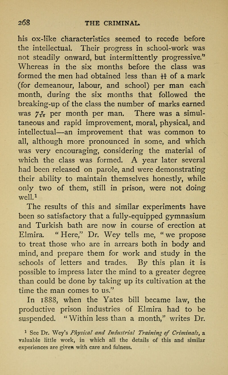 his ox-like characteristics seemed to recede before the intellectual. Their progress in school-work was not steadily onward, but intermittently progressive/' Whereas in the six months before the class was formed the men had obtained less than H of a mark (for demeanour, labour, and school) per man each month, during the six months that followed the breaking-up of the class the number of marks earned was 7/^ per month per man. There was a simul- taneous and rapid improvement, moral, physical, and intellectual—an improvement that was common to all, although more pronounced in some, and which was very encouraging, considering the material of which the class was formed. A year later several had been released on parole, and were demonstrating their ability to maintain themselves honestly, while only two of them, still in prison, were not doing well.i The results of this and similar experiments have been so satisfactory that a fully-equipped gymnasium and Turkish bath are now in course of erection at Elmira.  Here, Dr. Wey tells me,  we propose to treat those who are in arrears both in body and mind, and prepare them for work and study in the schools of letters and trades. By this plan it is possible to impress later the mind to a greater degree than could be done by taking up its cultivation at the time the man comes to us. In 1888, when the Yates bill became law, the productive prison industries of Elmira had to be suspended.  Within less than a month, writes Dr. ^ See Dr. Wey's Physical and Industrial Training of Criminals^ a valuable little work, in which all the details of this and similar experiences are given with care and fulness.