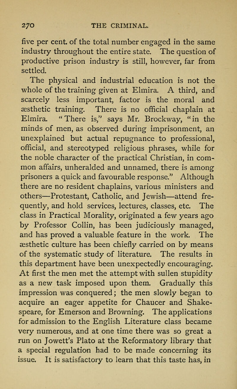 five per cent, of the total number engaged in the same industry throughout the entire state. The question of productive prison industry is still, however, far from settled. The physical and industrial education is not the whole of the training given at Elmira. A third, and scarcely less important, factor is the moral and aesthetic training. There is no official chaplain at Elmira. There is, says Mr. Brockway, in the minds of men, as observed during imprisonment, an unexplained but actual repugnance to professional, official, and stereotyped religious phrases, while for the noble character of the practical Christian, in com- mon affairs, unheralded and unnamed, there is among prisoners a quick and favourable response. Although there are no resident chaplains, various ministers and others—Protestant, Catholic, and Jewish—attend fre- quently, and hold services, lectures, classes, etc. The class in Practical Morality, originated a few years ago by Professor Collin, has been judiciously managed, and has proved a valuable feature in the work. The aesthetic culture has been chiefly carried on by means of the systematic study of literature. The results in this department have been unexpectedly encouraging. At first the men met the attempt with sullen stupidity as a new task imposed upon them. Gradually this impression was conquered; the men slowly began to acquire an eager appetite for Chaucer and Shake- speare, for Emerson and Browning. The applications for admission to the English Literature class became very numerous, and at one time there was so great a run on Jowett's Plato at the Reformatory library that a special regulation had to be made concerning its issue. It is satisfactory to learn that this taste has, in