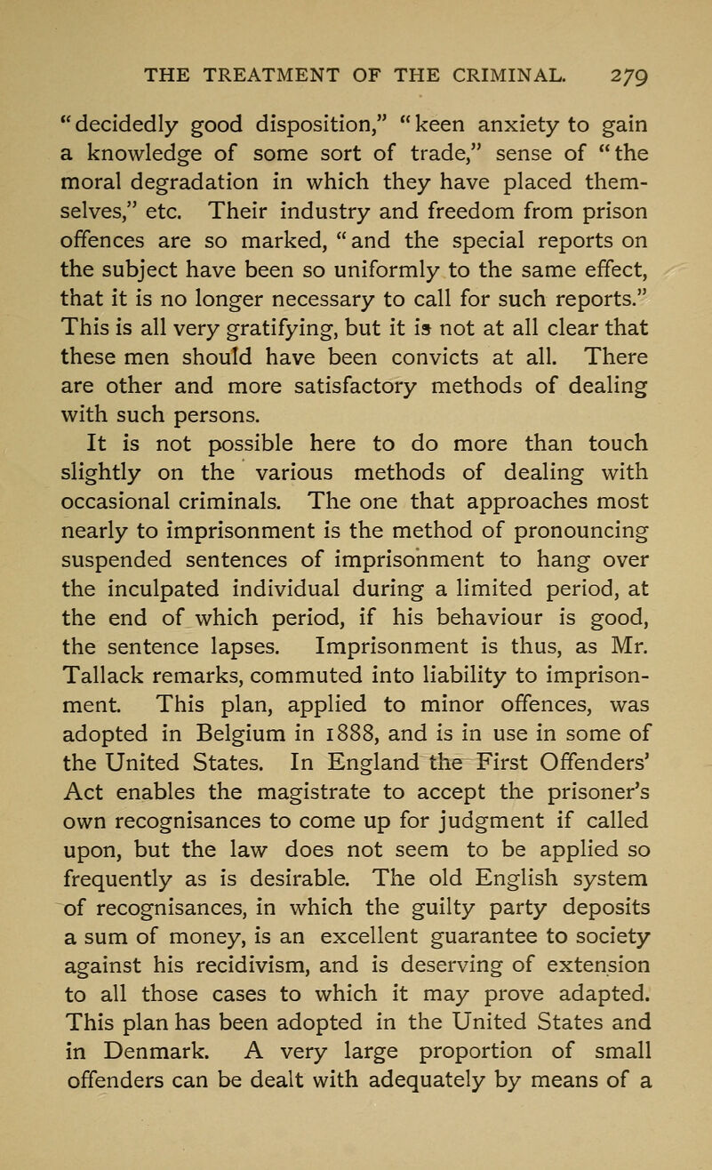  decidedly good disposition,  keen anxiety to gain a knowledge of some sort of trade, sense of the moral degradation in which they have placed them- selves, etc. Their industry and freedom from prison offences are so marked,  and the special reports on the subject have been so uniformly to the same effect, that it is no longer necessary to call for such reports. This is all very gratifying, but it is not at all clear that these men should have been convicts at all. There are other and more satisfactory methods of dealing with such persons. It is not possible here to do more than touch slightly on the various methods of dealing with occasional criminals. The one that approaches most nearly to imprisonment is the method of pronouncing suspended sentences of imprisonment to hang over the inculpated individual during a limited period, at the end of which period, if his behaviour is good, the sentence lapses. Imprisonment is thus, as Mr. Tallack remarks, commuted into liability to imprison- ment. This plan, applied to minor offences, was adopted in Belgium in 1888, and is in use in some of the United States. In England the First Offenders' Act enables the magistrate to accept the prisoner's own recognisances to come up for judgment if called upon, but the law does not seem to be applied so frequently as is desirable. The old English system of recognisances, in which the guilty party deposits a sum of money, is an excellent guarantee to society against his recidivism, and is deserving of extension to all those cases to which it may prove adapted. This plan has been adopted in the United States and in Denmark. A very large proportion of small offenders can be dealt with adequately by means of a