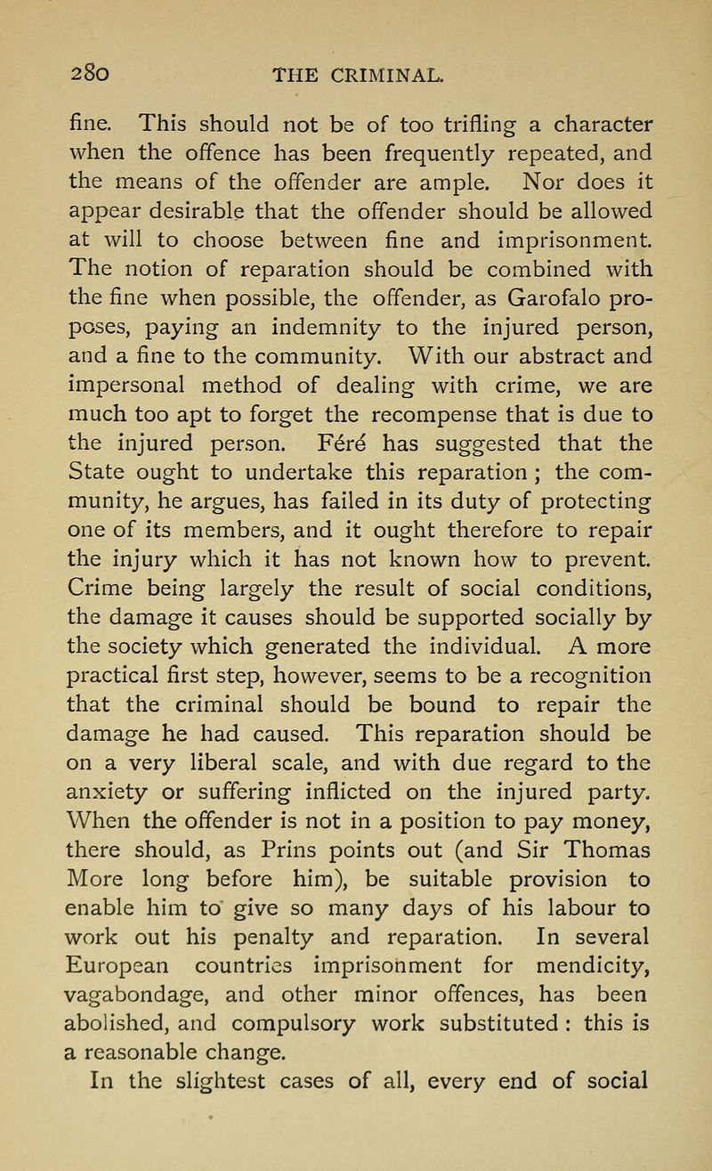 fine. This should not be of too trifling a character when the offence has been frequently repeated, and the means of the offender are ample. Nor does it appear desirable that the offender should be allowed at will to choose between fine and imprisonment. The notion of reparation should be combined with the fine when possible, the offender, as Garofalo pro- poses, paying an indemnity to the injured person, and a fine to the community. With our abstract and impersonal method of dealing with crime, we are much too apt to forget the recompense that is due to the injured person. Fer^ has suggested that the State ought to undertake this reparation ; the com- munity, he argues, has failed in its duty of protecting one of its members, and it ought therefore to repair the injury which it has not known how to prevent. Crime being largely the result of social conditions, the damage it causes should be supported socially by the society which generated the individual. A more practical first step, however, seems to be a recognition that the criminal should be bound to repair the damage he had caused. This reparation should be on a very liberal scale, and with due regard to the anxiety or suffering inflicted on the injured party. When the offender is not in a position to pay money, there should, as Prins points out (and Sir Thomas More long before him), be suitable provision to enable him to give so many days of his labour to work out his penalty and reparation. In several European countries imprisonment for mendicity, vagabondage, and other minor offences, has been abolished, and compulsory work substituted : this is a reasonable change. In the slightest cases of all, every end of social