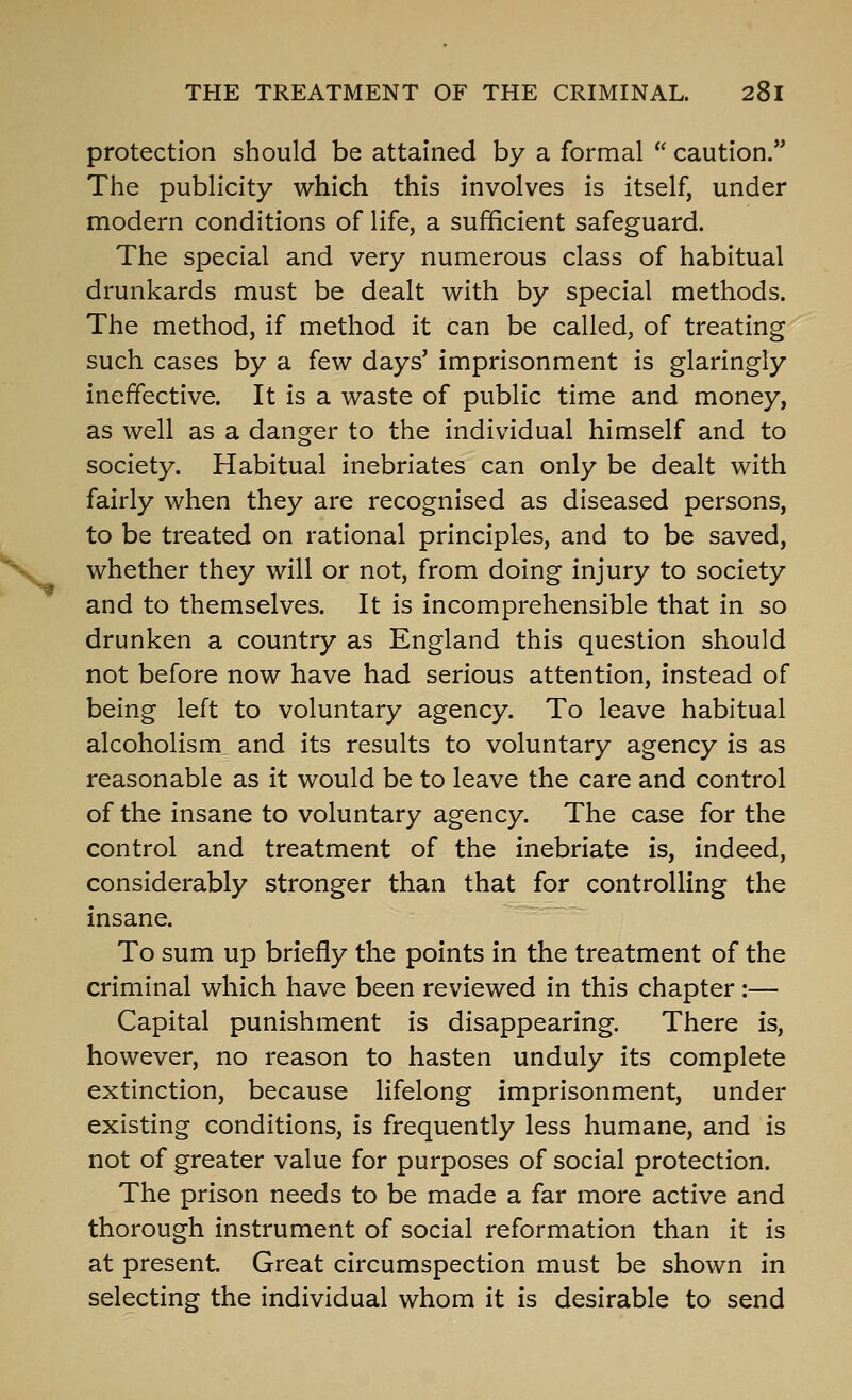 protection should be attained by a formal  caution. The publicity which this involves is itself, under modern conditions of life, a sufficient safeguard. The special and very numerous class of habitual drunkards must be dealt with by special methods. The method, if method it can be called, of treating such cases by a few days' imprisonment is glaringly ineffective. It is a waste of public time and money, as well as a danger to the individual himself and to society. Habitual inebriates can only be dealt with fairly when they are recognised as diseased persons, to be treated on rational principles, and to be saved, whether they will or not, from doing injury to society and to themselves. It is incomprehensible that in so drunken a country as England this question should not before now have had serious attention, instead of being left to voluntary agency. To leave habitual alcoholism and its results to voluntary agency is as reasonable as it would be to leave the care and control of the insane to voluntary agency. The case for the control and treatment of the inebriate is, indeed, considerably stronger than that for controlling the insane. To sum up briefly the points in the treatment of the criminal which have been reviewed in this chapter:— Capital punishment is disappearing. There is, however, no reason to hasten unduly its complete extinction, because lifelong imprisonment, under existing conditions, is frequently less humane, and is not of greater value for purposes of social protection. The prison needs to be made a far more active and thorough instrument of social reformation than it is at present Great circumspection must be shown in selecting the individual whom it is desirable to send