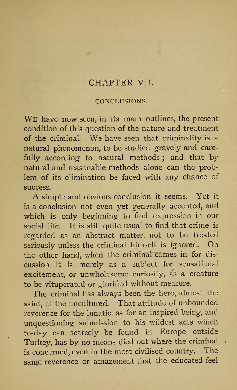 CHAPTER VII. CONCLUSIONS. We have now seen, in its main outlines, the present condition of this question of the nature and treatment of the criminal. We have seen that criminality is a natural phenomenon, to be studied gravely and care- fully according to natural methods; and that by natural and reasonable methods alone can the prob- lem of its elimination be faced with any chance of success. A simple and obvious conclusion it seems. Yet it is a conclusion not even yet generally accepted, and which is only beginning to find expression in our social life. It is still quite usual to find that crime is regarded as an abstract matter, not to be treated seriously unless the criminal himself is ignored. On the other hand, when the criminal comes in for dis- cussion it is merely as a subject for sensational excitement, or unwholesome curiosity, as a creature to be vituperated or glorified without measure. The criminal has always been the hero, almost the saint, of the uncultured. That attitude of unbounded reverence for the lunatic, as for an inspired being, and unquestioning submission to his wildest acts which to-day can scarcely be found in Europe outside Turkey, has by no means died out where the criminal is concerned, even in the most civilised country. The same reverence or amazement that the educated feel