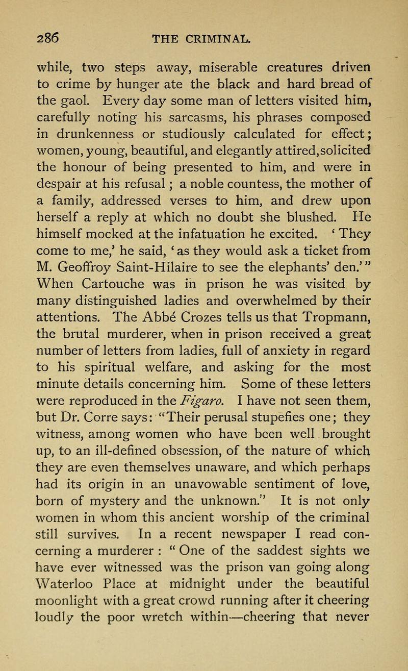 while, two steps away, miserable creatures driven to crime by hunger ate the black and hard bread of the gaol. Every day some man of letters visited him, carefully noting his sarcasms, his phrases composed in drunkenness or studiously calculated for effect; women, young, beautiful, and elegantly attired,solicited the honour of being presented to him, and were in despair at his refusal; a noble countess, the mother of a family, addressed verses to him, and drew upon herself a reply at which no doubt she blushed. He himself mocked at the infatuation he excited. ' They come to me,* he said, * as they would ask a ticket from M. Geoffroy Saint-Hilaire to see the elephants' den.' When Cartouche was in prison he was visited by many distinguished ladies and overwhelmed by their attentions. The Abbd Crozes tells us that Tropmann, the brutal murderer, when in prison received a great number of letters from ladies, full of anxiety in regard to his spiritual welfare, and asking for the most minute details concerning him. Some of these letters were reproduced in the Figaro. I have not seen them, but Dr. Corre says: Their perusal stupefies one; they witness, among women who have been well brought up, to an ill-defined obsession, of the nature of which they are even themselves unaware, and which perhaps had its origin in an unavowable sentiment of love, born of mystery and the unknown. It is not only women in whom this ancient worship of the criminal still survives. In a recent newspaper I read con- cerning a murderer :  One of the saddest sights we have ever witnessed was the prison van going along Waterloo Place at midnight under the beautiful moonlight with a great crowd running after it cheering loudly the poor wretch within—cheering that never