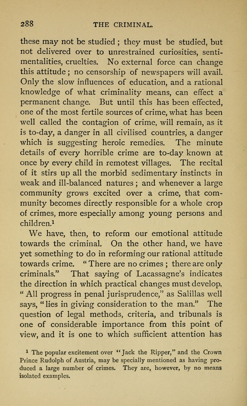 these may not be studied ; they must be studied, but not dehvered over to unrestrained curiosities, senti- mentalities, cruelties. No external force can change this attitude; no censorship of newspapers will avail. Only the slow influences of education, and a rational knowledge of what criminality means, can effect a permanent change. But until this has been effected, one of the most fertile sources of crime, what has been well called the contagion of crime, will remain, as it is to-day, a danger in all civilised countries, a danger which is suggesting heroic remedies. The minute details of every horrible crime are to-day known at once by every child in remotest villages. The recital of it stirs up all the morbid sedimentary instincts in weak and ill-balanced natures; and whenever a large community grows excited over a crime, that com- munity becomes directly responsible for a whole crop of crimes, more especially among young persons and children.^ We have, then, to reform our emotional attitude towards the criminal. On the other hand, we have yet something to do in reforming our rational attitude towards crime.  There are no crimes ; there are only criminals. That saying of Lacassagne's indicates the direction in which practical changes must develop.  All progress in penal jurisprudence, as Salillas well says, lies in giving consideration to the man. The question of legal methods, criteria, and tribunals is one of considerable importance from this point of view, and it is one to which sufficient attention has 1 The popular excitement over *'Jack the Ripper, and the Crown Prince Rudolph of Austria, may be specially mentioned as having pro- duced a large number of crimes. They are, however, by no means isolated examples.