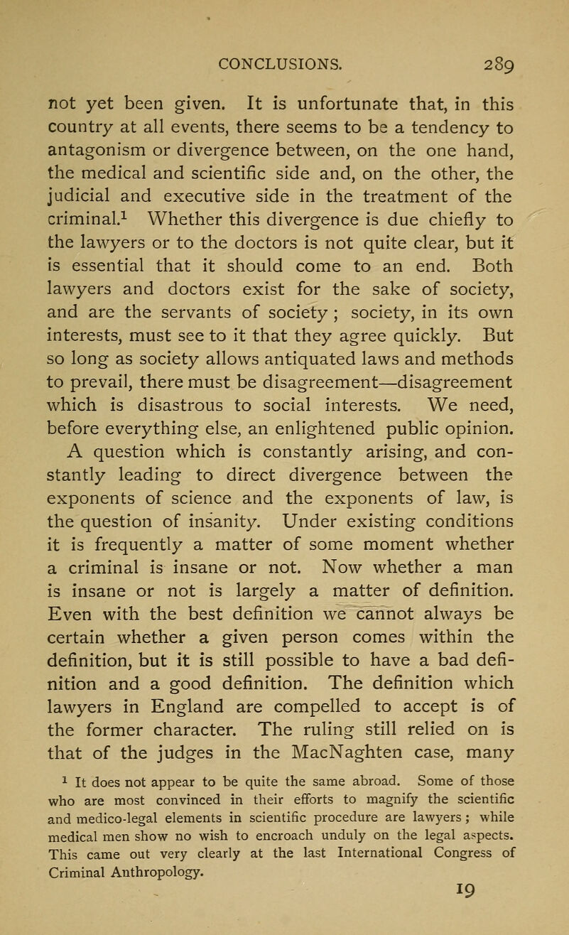 not yet been given. It is unfortunate that, in this country at all events, there seems to be a tendency to antagonism or divergence between, on the one hand, the medical and scientific side and, on the other, the judicial and executive side in the treatment of the criminal.^ Whether this divergence is due chiefly to the lawyers or to the doctors is not quite clear, but it is essential that it should come to an end. Both lawyers and doctors exist for the sake of society, and are the servants of society ; society, in its own interests, must see to it that they agree quickly. But so long as society allows antiquated laws and methods to prevail, there must be disagreement—disagreement which is disastrous to social interests. We need, before everything else, an enlightened public opinion. A question which is constantly arising, and con- stantly leading to direct divergence between the exponents of science and the exponents of law, is the question of insanity. Under existing conditions it is frequently a matter of some moment whether a criminal is insane or not. Now whether a man is insane or not is largely a matter of definition. Even with the best definition we cannot always be certain whether a given person comes within the definition, but it is still possible to have a bad defi- nition and a good definition. The definition which lawyers in England are compelled to accept is of the former character. The ruling still relied on is that of the judges in the MacNaghten case, many 1 It does not appear to be quite the same abroad. Some of those who are most convinced in their efforts to magnify the scientific and medico-legal elements in scientific procedure are lawyers; while medical men show no wish to encroach unduly on the legal aspects. This came out very clearly at the last International Congress of Criminal Anthropology. 19