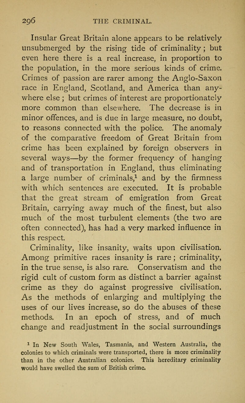 Insular Great Britain alone appears to be relatively unsubmerged by the rising tide of criminality ; but even here there is a real increase, in proportion to the population, in the more serious kinds of crime. Crimes of passion are rarer among the Anglo-Saxon race in England, Scotland, and America than any- v^here else ; but crimes of interest are proportionately more common than elsewhere. The decrease is in minor offences, and is due in large measure, no doubt, to reasons connected with the police. The anomaly of the comparative freedom of Great Britain from crime has been explained by foreign observers in several ways—by the former frequency of hanging and of transportation in England, thus eliminating a large number of criminals,^ and by the firmness with which sentences are executed. It is probable that the great stream of emigration from Great Britain, carrying away much of the finest, but also much of the most turbulent elements (the two are often connected), has had a very marked influence in this respect. Criminality, like insanity, waits upon civilisation. Among primitive races insanity is rare; criminality, in the true sense, is also rare. Conservatism and the rigid cult of custom form as distinct a barrier against crime as they do against progressive civilisation. As the methods of enlarging and multiplying the uses of our lives increase, so do the abuses of these methods. In an epoch of stress, and of much change and readjustment in the social surroundings ^ In New South Wales, Tasmania, and Western Australia, the colonies to which criminals were transported, there is more criminality than in the other Australian colonies. This hereditary criminality would have swelled the sum of British crime.