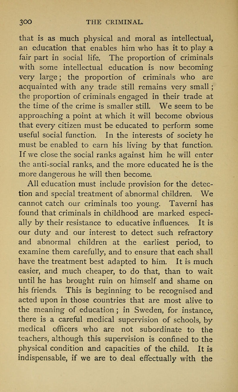 that is as much physical and moral as intellectual, an education that enables him who has it to play a fair part in social life. The proportion of criminals with some intellectual education is now becoming very large; the proportion of criminals who are acquainted with any trade still remains very small ; the proportion of criminals engaged in their trade at the time of the crime is smaller still. We seem to be approaching a point at which it will become obvious that every citizen must be educated to perform some useful social function. In the interests of society he must be enabled to earn his living by that function. If we close the social ranks against him he will enter the anti-social ranks, and the more educated he is the more dangerous he will then become. All education must include provision for the detec- tion and special treatment of abnormal children. We cannot catch our criminals too young. Taverni has found that criminals in childhood are marked especi- ally by their resistance to educative influences. It is our duty and our interest to detect such refractory and abnormal children at the earliest period, to examine them carefully, and to ensure that each shall have the treatment best adapted to him. It is much easier, and much cheaper, to do that, than to wait until he has brought ruin on himself and shame on his friends. This is beginning to be recognised and acted upon in those countries that are most alive to the meaning of education ; in Sweden, for instance, there is a careful medical supervision of schools, by medical officers who are not subordinate to the teachers, although this supervision is confined to the physical condition and capacities of the child. It is indispensable, if we are to deal effectually with the