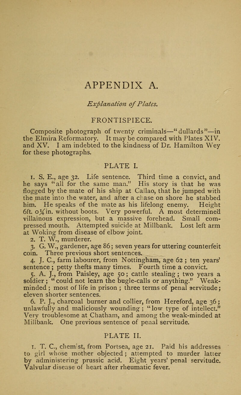 APPENDIX A. Explanation of Plates. FRONTISPIECE. Composite photograph of twenty criminals—dullards—in the Elmira Reformatory. It may be compared with Plates XIV. and XV. I am indebted to the kindness of Dr. Hamilton Wey for these photographs. PLATE I. 1. S. E., age 32. Life sentence. Third time a convict, and he says all for the same man. His story is that he was flogged by the mate of his ship at Callao, that he jumped with the mate into the water, and after a chase on shore he stabbed him. He speaks of the mate as his lifelong enemy. Height 6ft. oXin- without boots. Very powerfuh A most determined villainous expression, but a massive forehead. Small com- pressed mouth. Attempted suicide at Millbank. Lost left arm at Woking from disease of elbow joint. 2. T. W., murderer. 3. G. W., gardener, age 86; seven years for uttering counterfeit coin. Three previous short sentences. 4. J. C, farm labourer, from Nottingham, age 62 ; ten years' sentence ; petty thefts many times. Fourth time a convict. 5. A. J., from Paisley, age 50; cattle stealing; two years a soldier ;  could not learn the bugle-calls or anything. Weak- minded ; most of life in prison ; three terms of penal servitude; eleven shorter sentences. 6. P. J., charcoal burner and collier, from Hereford, age 36; unlawfully and maliciously wounding ;  low type of intellect. Very troublesome at Chatham, and among the weak-minded at Millbank. One previous sentence of penal servitude. PLATE IL I. T. C, chem'st, from Portsea, age 21. Paid his addresses to girl whose mother objected; attempted to murder latter by administering prussic acid. Eight years' penal servitude. Valvular disease of heart after rheumatic fever.