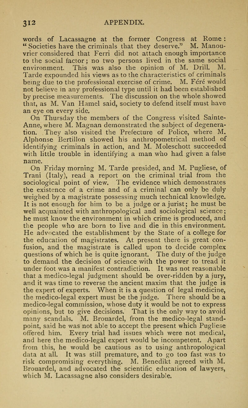 words of Lacassagne at the former Congress at Rome :  Societies have the criminals that tiiey deserve. M. Manou- vrier considered that Ferri did not attach enough importance to the social factor; no two persons lived in the same social environment. This was also the opinion of M. Drill. M. Tarde expounded his views as to the characteristics of criminals being due to the professional exercise of crime. M. Fere would not believe in any professional type until it had been established by precise measurements. The discussion on the whole showed that, as M, Van Hamel said, society to defend itself must have an eye on every side. On Thursday the members of the Congress visited Sainte- Anne, where M. Magnan demonstrated the subject of degenera- tion. They also visited the Prefecture of Police, where M. Alphonse Bertillon showed his anthropometrical method of identifying criminals in action, and M. Moleschott succeeded with little trouble in identifying a man who had given a false name. On Friday morning M. Tarde presided, and M. Pugliese, of Trani (Italy), read a report on the criminal trial from the sociological point of view. The evidence which demonstrates the existence of a crime and of a criminal can only be duly weighed by a magistrate possessing much technical knowledge. It is not enough for him to be a judge or a jurist; he must be well acquainted with anthropological and sociological science; he must know the environment in which crime is produced, and the people who are born to live and die in this environment. He advocated the establishment by the State of a college for the education of magistrates. At present there is great con- fusion, and the magistrate is called upon to decide complex questions of which he is quite ignorant. The duty of the judge to demand the decision of science with the power to tread it under foot was a manifest contradiction. It was not reasonable that a medico-legal judgment should be over-ridden by a jury, and it was time to reverse the ancient maxim that the judge is the expert of experts. When it is a question of legal medicine, the medico-legal expert must be the judge. There should be a medico-legal commission, whose duty it would be not to express opinions, but to give decisions. That is the only way to avoid many scandals. M. Brouardel, from the medico-legal stand- point, said he was not able to accept the present which Pugliese offered him. Every trial had issues which were not medical, and here the medico-legal expert would be incompetent. Apart from this, he would be cautious as to using anthropological data at all. It was still premature, and to go too fast was to risk compromising everything. M. Benedikt agreed with M. Brouardel, and advocated the scientific education of lawyers, which M. Lacassagne also considers desirable.