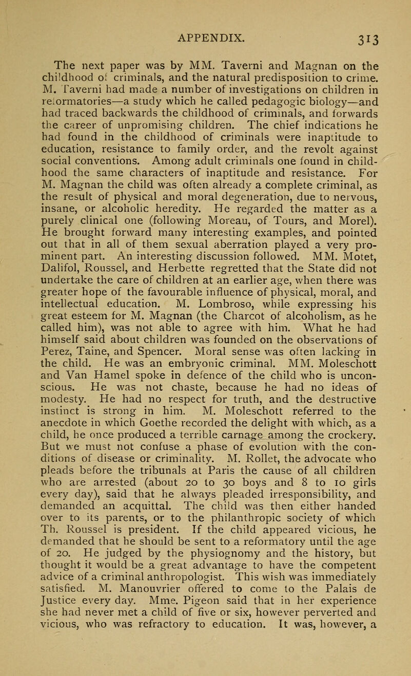 The next paper was by MM. Taverni and Magnan on the childhood of criminals, and the natural predisposition to crime. M. Taverni had made a number of investigations on children in relormatories—a study which he called pedagogic biology—and had traced backwards the childhood of crimmals, and forwards the career of unpromising children. The chief indications he had found in the childhood of criminals were inaptitude to education, resistance to family order, and the revolt against social conventions. Among adult criminals one found in child- hood the same characters of inaptitude and resistance. For M. Magnan the child was often already a complete criminal, as the result of physical and moral degeneration, due to nervous, insane, or alcoholic heredity. He regarded the matter as a purely clinical one (following Moreau, of Tours, and Morel). He brought forward many interesting examples, and pointed out that in all of them sexual aberration played a very pro- minent part. An interesting discussion followed. MM. Motet, Dalifol, Roussel, and Herbette regretted that the State did not undertake the care of children at an earlier age, when there was greater hope of the favourable influence of physical, moral, and intellectual education. M. Lombroso, while expressing his great esteem for M. Magnan (the Charcot of alcoholism, as he called him), was not able to agree with him. What he had himself said about children was founded on the observations of Perez, Taine, and Spencer. Moral sense was often lacking in the child. He was an embryonic criminal. MM. Moleschott and Van Hamel spoke in defence of the child who is uncon- scious. He was not chaste, because he had no ideas of modesty. He had no respect for truth, and the destructive instinct is strong in him. M. Moleschott referred to the anecdote in which Goethe recorded the delight with which, as a child, he once produced a terrible carnage among the crockery. But we must not confuse a phase of evolution with the con- ditions of disease or criminality. M. Rollet, the advocate who pleads before the tribunals at Paris the cause of all children who are arrested (about 20 to 30 boys and 8 to 10 girls every day), said that he always pleaded irresponsibility, and demanded an acquittal. The child was then either handed over to its parents, or to the philanthropic society of which Th. Roussel is president. If the child appeared vicious, he demanded that he should be sent to a reformatory until the age of 20. He judged by the physiognomy and the history, but thought it would be a great advantage to have the competent advice of a criminal anthropologist. This wish was immediately satisfied. M. Manouvrier offered to come to the Palais de Justice every day. Mme. Pigeon said that in her experience she had never met a child of five or six, however perverted and vicious, who was refractory to education. It was, however, a