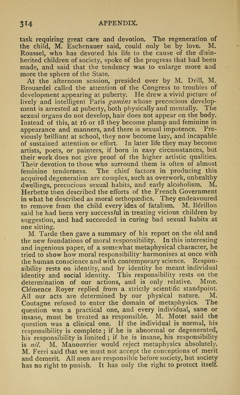 task requiring great care and devotion. The regeneration of the child, M. Eschenauer said, could only be by love. M. Roussel, who has devoted his life to the cause of the disin- herited children of society, spoke of the progress that had been made, and said that the tendency v^^as to enlarge more and more the sphere of the Slate. At the afternoon session, presided over by M. Drill, M. Brouardel called the attention of the Congress to troubles of development appearing at puberty. He drew a vivid picture of lively and intelligent Paris gamins whose precocious develop- ment is arrested at puberty, both physically and mentally. The sexual organs do not develop, hair does not appear on the body. Instead of this, at i6 or i8 they become plump and feminine in appearance and manners, and there is sexual impotence. Pre- viously brilliant at school, they now become lazy, and incapable of sustained attention or effort. In later life they may become artists, poets, or painters, if born in easy circumstances, but their work does not give proof of the higher artistic qualities. Their devotion to those who surround them is often of almost feminine tenderness. The chief factors in producing this acquired degeneration are complex, such as overwork, unhealthy dwellings, precocious sexual habits, and early alcoholism. M. Herbette then described the efforts of the French Government in what he described as moral orthopaedics. They endeavoured to remove from the child every idea of fatalism. M. Berillon said he had been very successful in treating vicious children by suggestion, and had succeeded in curing bad sexual habits at one sitting. M. Tarde then gave a summary of his report on the old and the new foundations of moral responsibility. In this interesting and ingenious paper, of a somewhat metaphysical character, he tried to show how moral responsibility harmonises at once with the human conscience and with contemporary science. Respon- sibiHty rests on identity, and by identity he meant individual identity and social identity. This responsibility rests on the determination of our actions, and is only relative. Mme. Clemence Royer replied from a strictly scientific standpoint. All our acts are determined by our physical nature. M. Coutagne refused to enter the domain of metaphysics. The question was a practical one, and every individual, sane or insane, must be treated as responsible. M. Motet said the question was a clinical one. If the individual is normal, his responsibility is complete; if he is abnormal or degenerated, his responsibility is limited ; if he is insane, his responsibility is nil. M. Manouvrier would reject metaphysics absolutely. M. Ferii said that we must not accept the conceptions of merit and demerit. All men are responsible before society, but society has no right to punish. It has only the right to protect itself.