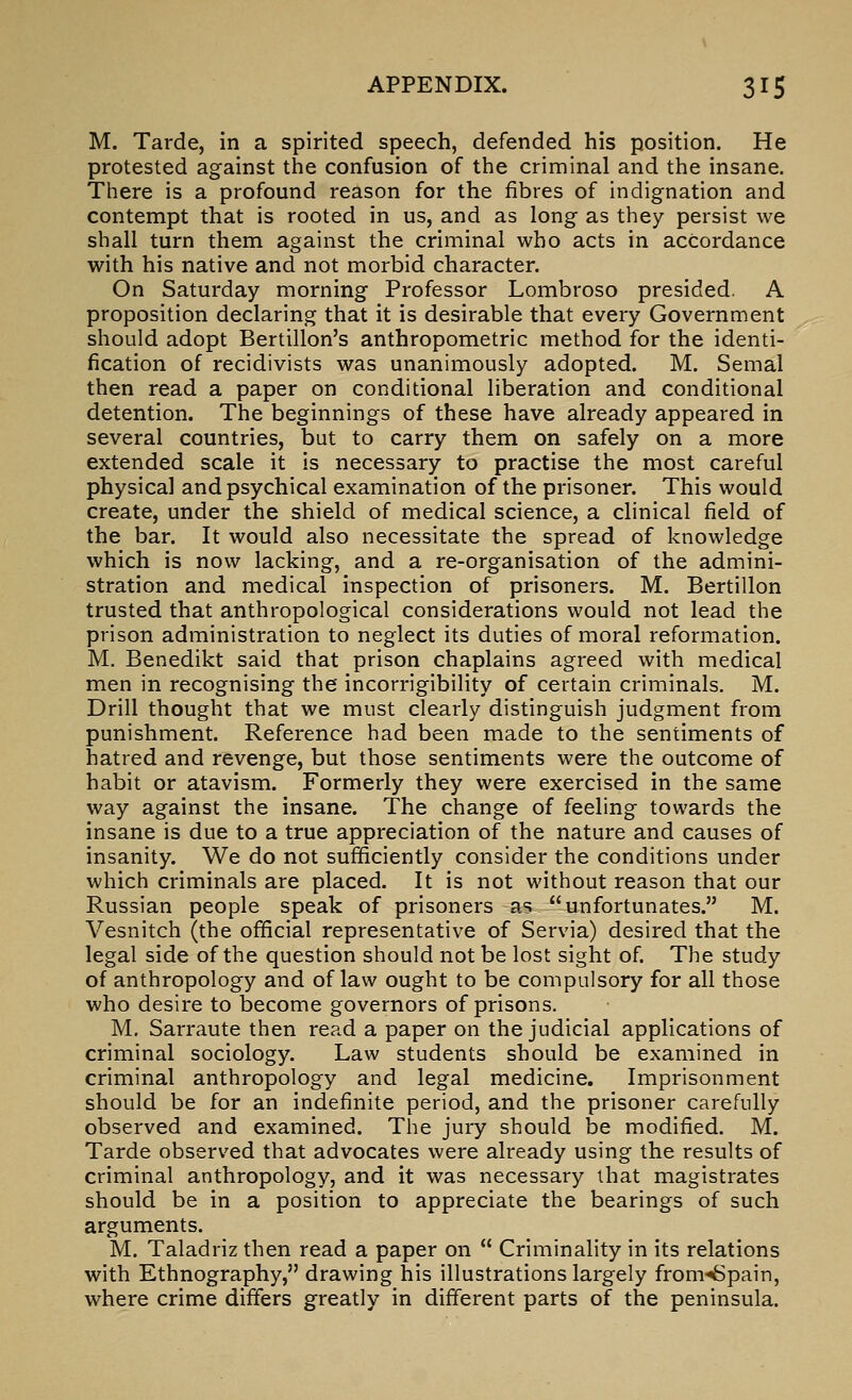 M. Tarde, in a spirited speech, defended his position. He protested against the confusion of the criminal and the insane. There is a profound reason for the fibres of indignation and contempt that is rooted in us, and as long as they persist we shall turn them against the criminal who acts in accordance with his native and not morbid character. On Saturday morning Professor Lombroso presided. A proposition declaring that it is desirable that every Government should adopt Bertillon's anthropometric method for the identi- fication of recidivists was unanimously adopted. M. Semal then read a paper on conditional liberation and conditional detention. The beginnings of these have already appeared in several countries, but to carry them on safely on a more extended scale it is necessary to practise the most careful physical and psychical examination of the prisoner. This would create, under the shield of medical science, a clinical field of the bar. It would also necessitate the spread of knowledge which is now lacking, and a re-organisation of the admini- stration and medical inspection of prisoners. M. Bertillon trusted that anthropological considerations would not lead the prison administration to neglect its duties of moral reformation. M. Benedikt said that prison chaplains agreed with medical men in recognising the incorrigibility of certain criminals. M. Drill thought that we must clearly distinguish judgment from punishment. Reference had been made to the sentiments of hatred and revenge, but those sentiments were the outcome of habit or atavism. Formerly they were exercised in the same way against the insane. The change of feeling towards the insane is due to a true appreciation of the nature and causes of insanity. We do not sufficiently consider the conditions under which criminals are placed. It is not without reason that our Russian people speak of prisoners as unfortunates. M. Vesnitch (the official representative of Servia) desired that the legal side of the question should not be lost sight of. The study of anthropology and of law ought to be compulsory for all those who desire to become governors of prisons. M, Sarraute then read a paper on the judicial applications of criminal sociology. Law students should be examined in criminal anthropology and legal medicine. Imprisonment should be for an indefinite period, and the prisoner carefully observed and examined. The jury should be modified. M. Tarde observed that advocates were already using the results of criminal anthropology, and it was necessary that magistrates should be in a position to appreciate the bearings of such arguments. M. Taladriz then read a paper on  Criminality in its relations with Ethnography, drawing his illustrations largely from-'Spain, where crime differs greatly in different parts of the peninsula.