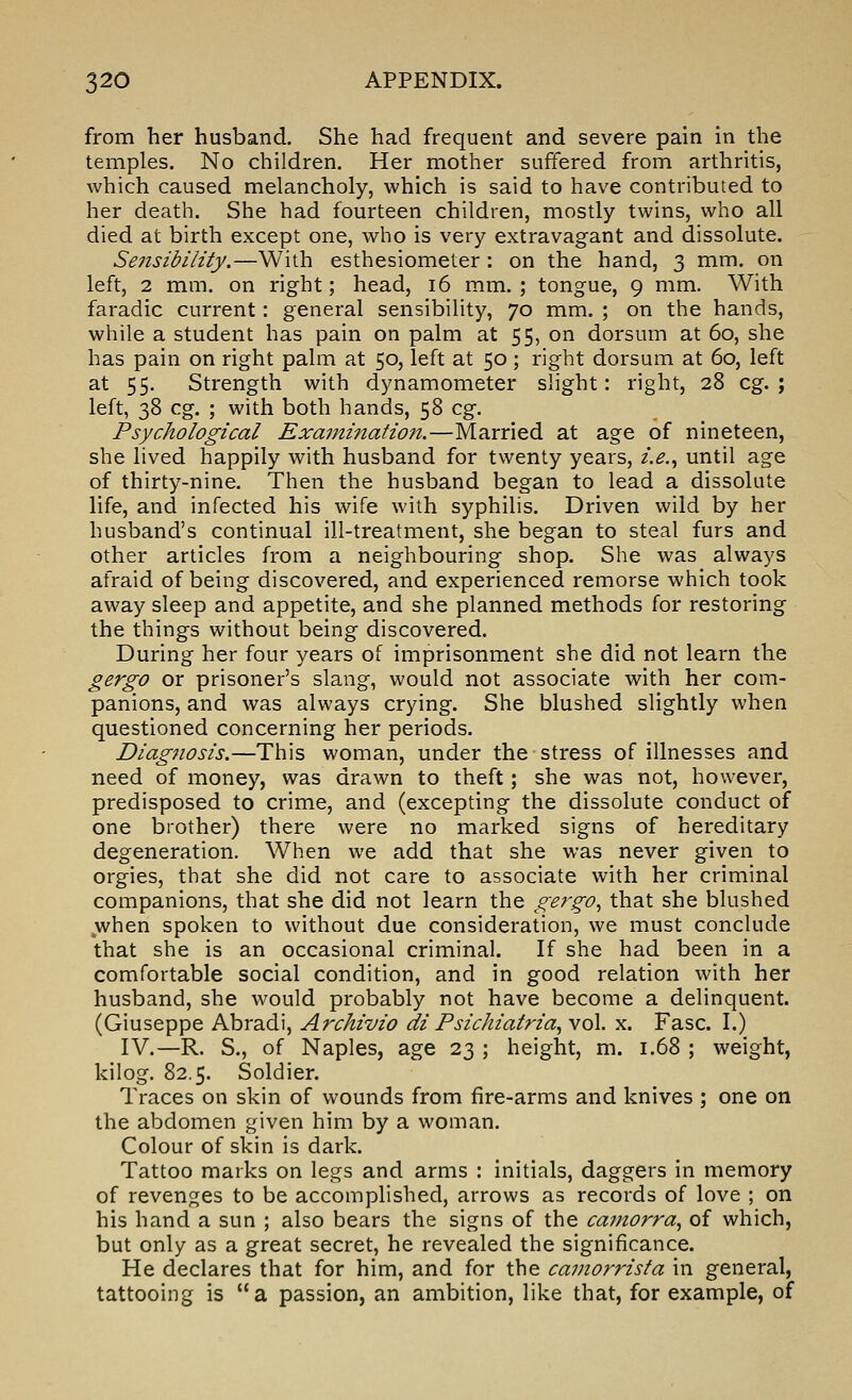 from her husband. She had frequent and severe pain in the temples. No children. Her mother suffered from arthritis, which caused melancholy, which is said to have contributed to her death. She had fourteen children, mostly twins, who all died at birth except one, who is very extravagant and dissolute. Se7isibility.—With esthesiometer : on the hand, 3 mm. on left, 2 mm. on right; head, 16 mm.; tongue, 9 mm. With faradic current: general sensibility, 70 mm. ; on the hands, while a student has pain on palm at 55, on dorsum at 60, she has pain on right palm at 50, left at 50; right dorsum at 60, left at 55. Strength with dynamometer slight: right, 28 eg.; left, 38 eg. ; with both hands, 58 eg. Psychological ExamtJiatioji.—Married at age of nineteen, she lived happily with husband for twenty years, i.e.., until age of thirty-nine. Then the husband began to lead a dissolute life, and infected his wife with syphilis. Driven wild by her husband's continual ill-treatment, she began to steal furs and other articles from a neighbouring shop. She was always afraid of being discovered, and experienced remorse which took away sleep and appetite, and she planned methods for restoring the things without being discovered. During her four years of imprisonment she did not learn the gergo or prisoner's slang, would not associate with her com- panions, and was always crying. She blushed slightly when questioned concerning her periods. Diagnosis.—This woman, under the stress of illnesses and need of money, was drawn to theft; she was not, however, predisposed to crime, and (excepting the dissolute conduct of one brother) there were no marked signs of hereditary degeneration. When we add that she was never given to orgies, that she did not care to associate with her criminal companions, that she did not learn the gergo., that she blushed jwhen spoken to without due consideration, we must conclude that she is an occasional criminal. If she had been in a comfortable social condition, and in good relation with her husband, she would probably not have become a delinquent. (Giuseppe Abradi, Archivio di Psichiatria., vol. x. Fasc. I.) IV.—R. S., of Naples, age 23 ; height, m. 1.68 ; weight, kilog. 82.5. Soldier. Traces on skin of wounds from fire-arms and knives ; one on the abdomen given him by a woman. Colour of skin is dark. Tattoo marks on legs and arms : initials, daggers in memory of revenges to be accomplished, arrows as records of love ; on his hand a sun ; also bears the signs of the camorra., of which, but only as a great secret, he revealed the significance. He declares that for him, and for the camorrisfa in general, tattooing is a passion, an ambition, like that, for example, of