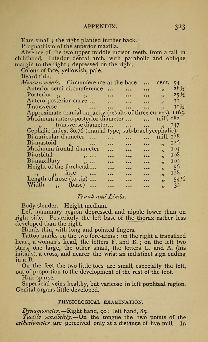 Ears small; the right planted further back. Prognathism of the superior maxilla. Absence of the two upper middle incisor teeth, from a fall in childhood. Inferior dental arch, with parabolic and oblique margin to the right; depressed on the right. Colour of face, yellowish, pale. Beard thin. Measurements.—Circumference at the base ... cent. 54 Anterior semi-circumference „ 28^ Posterior „ „ „ 25X Antero-posterior curve ... ... ... ... ,, 31 Transverse „ ,, 31K Approximate cranial capacity (results of three curves), 1165. Maximum antero-posterior diameter ... ... mill. 182 „ transverse diameter... „ 147 Cephalic index, 80.76 (cranial type, sub-brachycephalic). Bi-auricular diameter mill. 128 Bi-mastoid „ ... „ 126 Maximum frontal diameter „ 104 Bi-orbital „ „ 108 Bi-maxillary „ ... ... ,,. ,,, „ 102 Height of the forehead „ 56 f, )) lace ••• ••• »■• •>• ,, i2o Length of nose (to tip) ... „ 54X Width „ (base) „ 32 Trunk and Limbs. Body slender. Height medium. Left mammary region depressed, and nipple lower than on right side. Posteriorly the left base of the thorax rather less developed than the right. Hands thin, with long and pointed fingers. Tattoo marks on the two fore-arms : on the right a transfixed heart, a woman's head, the letters F. and B. ; on the left two stars, one large, the other small, the letters L. and A. (his initials), a cross, and nearer the wrist an indistinct sign ending in a B. On the feet the two little toes are small, especially the left, out of proportion to the development of the rest of the foot. Hair sparse. Superficial veins healthy, but varicose in left popliteal region. Genital organs little developed. PHYSIOLOGICAL EXAMINATION. Dynamometer.—Right hand, 90; left hand, 85. Tactile sensibility.—On the tongue the two points of the esthesiometer are perceived only at a distance of five mill. In