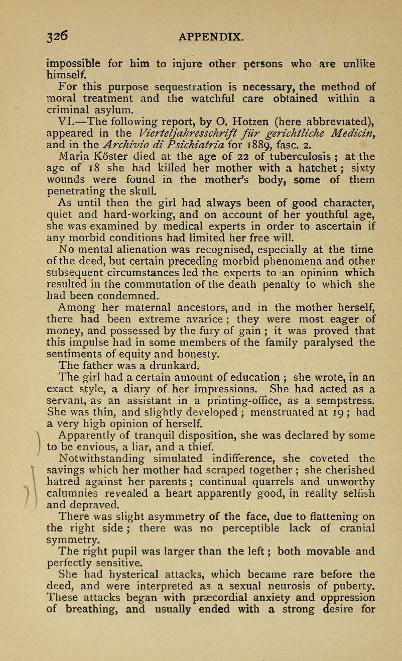 impossible for him to injure other persons who are unlike himself. For this purpose sequestration is necessary, the method of moral treatment and the watchful care obtained within a criminal asylum. VI.—The following report, by O. Hotzen (here abbreviated), appeared in the Vierteljahresschrift fur gerichtliche Median^ and in the Archivio di Psichiatria for 1889, fasc. 2. Maria Koster died at the age of 22 of tuberculosis ; at the age of 18 she had killed her mother with a hatchet; sixty wounds were found in the mother's body, some of them penetrating the skull. As until then the girl had always been of good character, quiet and hard-working, and on account of her youthful age, she was examined by medical experts in order to ascertain if any morbid conditions had limited her free will. No mental alienation was recognised, especially at the time of the deed, but certain preceding morbid phenomena and other subsequent circumstances led the experts to an opinion which resulted in the commutation of the death penalty to which she had been condemned. Among her maternal ancestors, and in the mother herself, there had been extreme avarice; they were most eager of money, and possessed by the fury of gain ; it was proved that this impulse had in some members of the family paralysed the sentiments of equity and honesty. The father was a drunkard. The girl had a certain amount of education ; she wrote, in an exact style, a diary of her impressions. She had acted as a servant, as an assistant in a printing-office, as a sempstress. She was thin, and slightly developed ; menstruated at 19 ; had a very high opinion of herself. Apparently of tranquil disposition, she was declared by some to be envious, a liar, and a thief. Notwithstanding simulated indifference, she coveted the savings which her mother had scraped together ; she cherished hatred against her parents; continual quarrels and unworthy calumnies revealed a heart apparently good, in reality selfish and depraved. There was slight asymmetry of the face, due to flattening on the right side; there was no perceptible lack of cranial symmetry. The right pupil was larger than the left; both movable and perfectly sensitive. She had hysterical attacks, which became rare before the deed, and were interpreted as a sexual neurosis of puberty. These attacks began with praecordial anxiety and oppression of breathing, and usually ended with a strong desire for