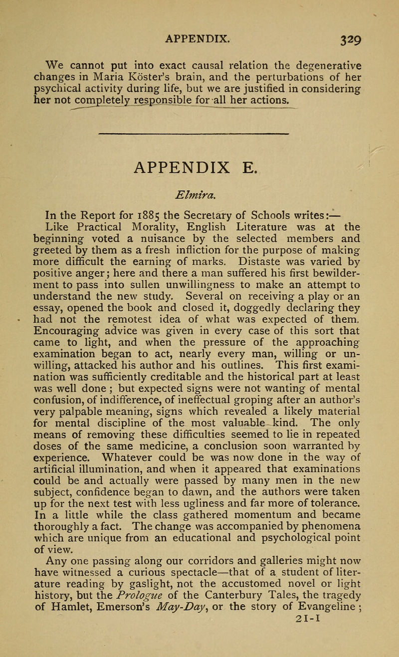 We cannot put into exact causal relation the degenerative changes in Maria Koster's brain, and the perturbations of her psychical activity during life, but we are justified in considering her not completely responsible for_;all her actions. APPENDIX E. Elmira, In the Report for 1885 the Secretary of Schools writes:— Like Practical Morality, English Literature was at the beginning voted a nuisance by the selected members and greeted by them as a fresh infliction for the purpose of making more difificult the earning of marks. Distaste was varied by positive anger; here and there a man suffered his first bewilder- ment to pass into sullen unwillingness to make an attempt to understand the new study. Several on receiving a play or an essay, opened the book and closed it, doggedly declaring they had not the remotest idea of what was expected of them. Encouraging advice was given in every case of this sort that came to light, and when the pressure of the approaching examination began to act, nearly every man, willing or un- willing, attacked his author and his outlines. This first exami- nation was sufficiently creditable and the historical part at least was well done ; but expected signs were not wanting of mental confusion, of indifference, of ineffectual groping after an author's very palpable meaning, signs which revealed a likely material for mental discipline of the most valuable kind. The only means of removing these difficulties seemed to lie in repeated doses of the same medicine, a conclusion soon warranted by experience. Whatever could be was now done in the way of artificial illumination, and when it appeared that examinations could be and actually were passed by many men in the new subject, confidence began to dawn, and the authors were taken up for the next test with less ugliness and far more of tolerance. In a little while the class gathered momentum and became thoroughly a fact. The change was accompanied by phenomena which are unique from an educational and psychological point of view. Any one passing along our corridors and galleries might now have witnessed a curious spectacle—that of a student of liter- ature reading by gaslight, not the accustomed novel or light history, but the Prologue of the Canterbury Tales, the tragedy of Hamlet, Emerson's May-Day^ or the story of Evangeline 5 2I-I
