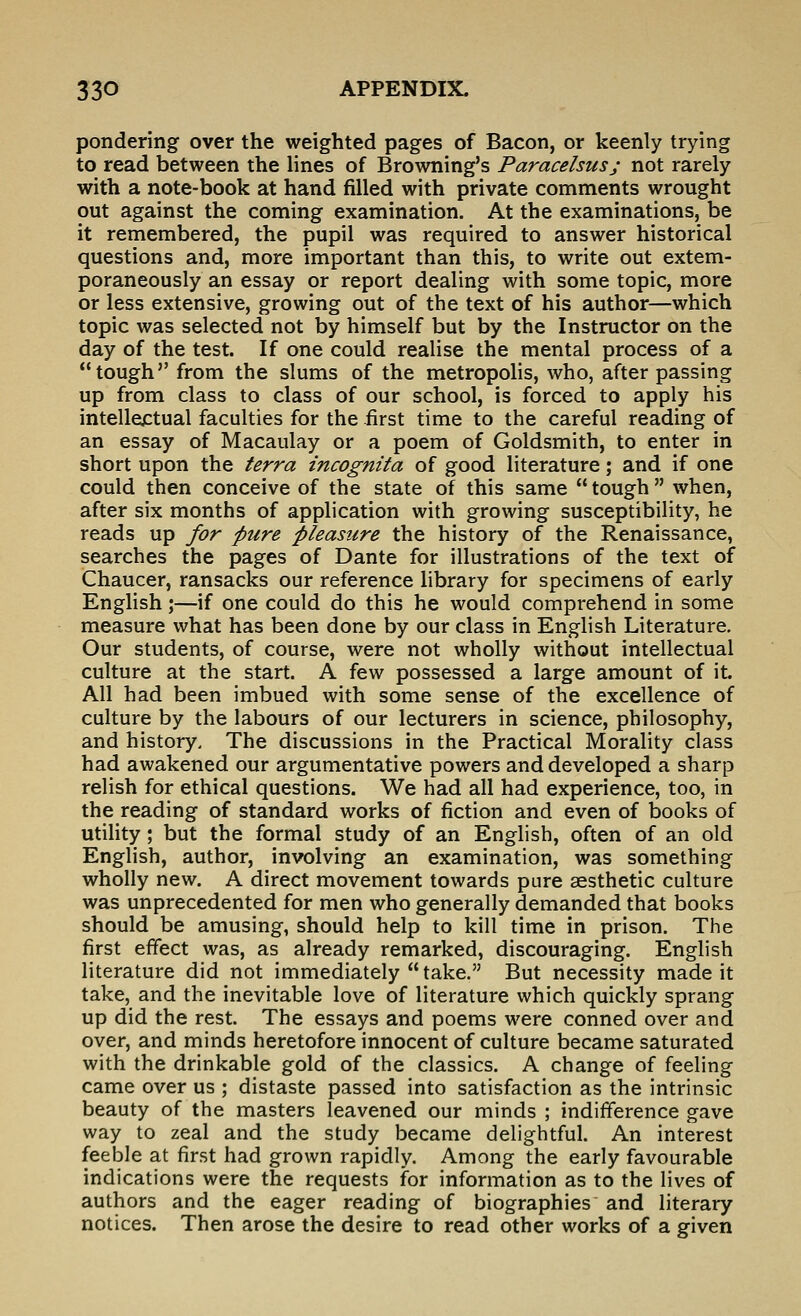 pondering over the weighted pages of Bacon, or keenly trying to read between the lines of Browning's Paracelsusj not rarely with a note-book at hand filled with private comments wrought out against the coming examination. At the examinations, be it remembered, the pupil was required to answer historical questions and, more important than this, to write out extem- poraneously an essay or report dealing with some topic, more or less extensive, growing out of the text of his author—which topic was selected not by himself but by the Instructor on the day of the test. If one could realise the mental process of a tough from the slums of the metropolis, who, after passing up from class to class of our school, is forced to apply his intellectual faculties for the .first time to the careful reading of an essay of Macaulay or a poem of Goldsmith, to enter in short upon the terra incognita of good literature; and if one could then conceive of the state of this same  tough  when, after six months of application with growing susceptibility, he reads up for pure pleasure the history of the Renaissance, searches the pages of Dante for illustrations of the text of Chaucer, ransacks our reference library for specimens of early English ;—if one could do this he would comprehend in some measure what has been done by our class in English Literature. Our students, of course, were not wholly without intellectual culture at the start. A few possessed a large amount of it. All had been imbued with some sense of the excellence of culture by the labours of our lecturers in science, philosophy, and history. The discussions in the Practical Morality class had awakened our argumentative powers and developed a sharp relish for ethical questions. We had all had experience, too, in the reading of standard works of fiction and even of books of utility; but the formal study of an English, often of an old English, author, involving an examination, was something wholly new. A direct movement towards pure aesthetic culture was unprecedented for men who generally demanded that books should be amusing, should help to kill time in prison. The first effect was, as already remarked, discouraging. English literature did not immediately take. But necessity made it take, and the inevitable love of literature which quickly sprang up did the rest. The essays and poems were conned over and over, and minds heretofore innocent of culture became saturated with the drinkable gold of the classics. A change of feeling came over us ; distaste passed into satisfaction as the intrinsic beauty of the masters leavened our minds ; indifference gave way to zeal and the study became delightful. An interest feeble at first had grown rapidly. Among the early favourable indications were the requests for information as to the lives of authors and the eager reading of biographies and literary notices. Then arose the desire to read other works of a given