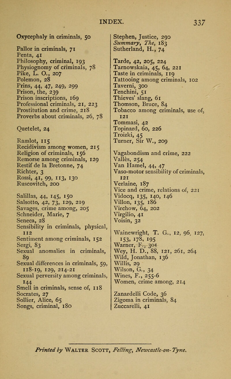 Oxycephaly in criminals, 50 Pallor in criminals, 71 Penta, 41 Philosophy, criminal, 193 Physiognomy of criminals, 78 Pike, L. O., 207 Polemon, 28 Prins, 44, 47, 249, 299 Prison, the, 239 Prison inscriptions, 169 Professional criminals, 21, 223 Prostitution and crime, 218 Proverbs about criminals, 26, 78 Quetelet, 24 Ramlot, 115 Recidivism among women, 215 Religion of criminals, 156 Remorse among criminals, 129 Restif de la Bretonne, 74 Richter, 3 Rossi, 41, 99, 113, 130 Ruscovitch, 200 Salillas, 44, 145, 150 Salsotto, 42, 73, 129, 219 Savages, crime among, 205 Schneider, Marie, 7 Seneca, 28 Sensibility in criminals, physical, 112 Sentiment among criminals, 152 Sergi, 83 Sexual anomalies in criminals. Sexual differences in criminals, 59, 118-19, 129, 214-21 Sexual perversity among criminals, 144 Smell in criminals, sense of, 118 Socrates, 27 SoUier, Alice, 65 Songs, criminal, 180 Stephen, Justice, 290 Summary^ The, 183 Sutherland, H., 74 Tarde, 42, 205, 224 Tarnowskaia, 45, 64, 221 Taste in criminals, 119 Tattooing among criminals, 102 Taverni, 300 Tenchini, 51 Thieves' slang, 61 Thomson, Bruce, 84 Tobacco among criminals, use of; 121 Tommasi, 42 Topinard, 60, 226 Troizki, 45 Turner, Sir W., 209 Vagabondism and crime, 222 Valles, 254 Van Hamel, 44, 47 Vaso-motor sensibility of criminals, 121 Verlaine, 187 Vice and crime, relations of, 221 Vidocq, 135, 140, 146 Villon, 135, 186 Virchow, 64, 202 Virgilio, 41 Voisin, 32 WaineWright, T. G., 12, 96, 127, 153. 17S, 195 Warner, F.j 301 Wey, H. D., 88, 121, 261, 264 Wild, Jonathan, 136 Willis, 29 Wilson, G., 34 Wines, F., 255-6 Women, crime among, 214 Zanardelli Code, 36 Zigoma in criminals, 84 Zuccarelli, 41 Printed by Walter Scott, Felling;^ Newcastle-on- Tyne,